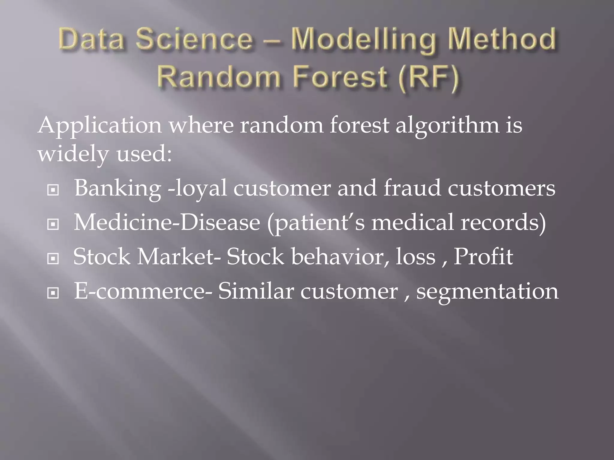 Application where random forest algorithm is
widely used:
 Banking -loyal customer and fraud customers
 Medicine-Disease (patient’s medical records)
 Stock Market- Stock behavior, loss , Profit
 E-commerce- Similar customer , segmentation
 