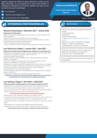Mohamed HAKKACHE
Data Scientist and Six Sigma
Enginner
Ingénieur diplomé de l’ESITH en génie industriel et cerifié Lean Six
Sigma Black Belt ,je suis passioné par la science des données et
l’intelligence artificielle et je cherche à exploiter mes aquis en ces
domaines ainsi que les developper
28ans, CélibataireRue D'Oujda et Fès APT 11 Taza ,Maroc
06-73-18-96-08
Hakkache.mohamed@gmail.com
Maracof à Ouarzazate| | Décembre 2017 – Janvier 2018
Superviseur Production :
-Réaliser les programmes hebdomadaires de transportation du nitrates de sodium et du
nitrates de ptoatium.
-Assurer la formation et la standardisation des bonnes pratiques.
-Réaliser les plans de maintenance préventive et évaluer l’efficacité des sous-traitants.
-Gérer le Parc des camions et des chariots élévateurs.
-Contrôler et optimiser la consommation du gasoil.
-suivire le mouvement de nitrates potatium et du nitrates sodium a l’intérieur du chantier.
Lear Electronics à Rabat | | Janvier 2017 – Avril 2017
Pilote d’un projet Lean Six Sigma pour améliorer le processus FA :
-Réalisation d’une cartographie du processus (Process Mapping ,Flow Chart ,SIPOC ,VSM).
-Planification de la collecte des données ,collecte des données .
-Etude de la capabilité du processus FA.
-Recherche des causes racines (Ishikawa ,Pareto , 5Why ,Brainstorming , Diagramme
d'affinité , Vote pondéré) .
-Etude de la corrélation, La régression des causes racines et réalisation des plans
d’expériences (Modélisation et simulations a l’aide de Flexim) .
-Propositions des solutions inspirées du management visuel et des solutions informatiques
pour fluidifier et accélérer l’écoulement de l’information ,augmenter le taux et la vitesse
d’insertion des données et automatiser la rédaction du rapport FA (Rapport
FA=produit/Client du Process FA =Qualité externe).
-Choix et implantation des solutions optimales (Brainstorming ,diagramme force/faiblesse
,décision multicritères ).
-Réalisation des procédures pour standardiser les démarches à suivre .
« Réduction du cycle time du processus FA de 40% -Augmentation du Taux d’insertion
des données de 15% - Automatisation de la rédaction des rapports »
PROJETS REALISES
Lear Seating à Tanger| | Avril 2015 – Juillet 2015
Chef de projet d’Amélioration du Processus d’injection (PFE) :
- Réalisation d’une cartographie de l’atelier d’injection TT30 et collecte des données.
-Recherche des opportunités potentielles d’amélioration dans l’atelier TT30.
-Brainstorming pour prioriser les problèmes (diagramme d’affinité ,vote pondéré ,Pareto).
-Analyse et recherche des causes racines pour le problème suivant:
Taux de rebut dans la ligne 3 est plus élevé que les autres lignes.
(Brainstorming , 5 whys , diagramme d’Ishikawa , vote pondéré ,Pareto ).
-Conception des tables de convoyage pour éliminer le contact direct entre les pièces et les
racks dynamiques.(éviter les déchirures de tissu et l’ endommagement des rods).
-Exploitation des tables de convoyage pour stocker les pièces d’en-cours d’une manière
propre.
-Standardisation de la méthode de convoyage des pièces entre les postes.
-Modélisation et simulation de l’atelier TT30 avec Flexism (Etat actuel ,état future).
« le Gain prévu a l’aide de la simulation = diminuer le taux de rebut de 15% »
EXPERIENCES PROFESSIONNELLES
Prédiction des personnes susceptibles de quitter la
banque :
-Analyse Exploratoire
-Modélisation
-Evaluation des modèles
Les algorithmes de classification utilisés dans ce
projets:
-Decision Tree - KNN – RandomForest –Bagging
-AdaBoost - AdaBoost +RandomForest
-GradientBoosting – Ensemble of Ensembles
Compression des Coulours dans des images par les
algorithmes des algorithmes non-supervisé
(Clustering – CPA – MiniBatchKMeans
Analyse et Modélisation d’une série temporelle par le
model ARIMA
 