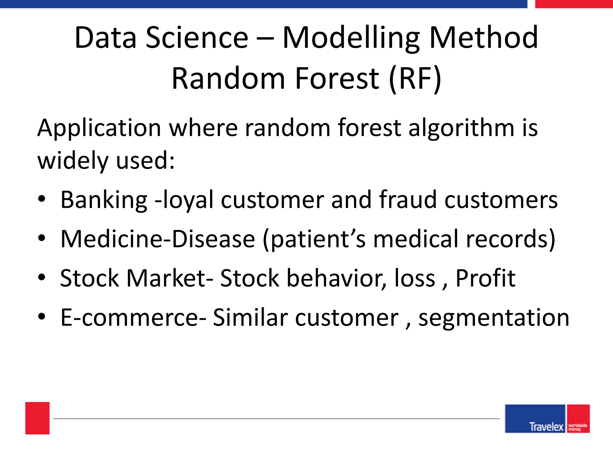 Data Science – Modelling Method Random Forest (RF) Application where random forest algorithm is widely used: • Banking -loyal customer and fraud customers • Medicine-Disease (patient’s medical records) • Stock Market- Stock behavior, loss , Profit • E-commerce- Similar customer , segmentation 