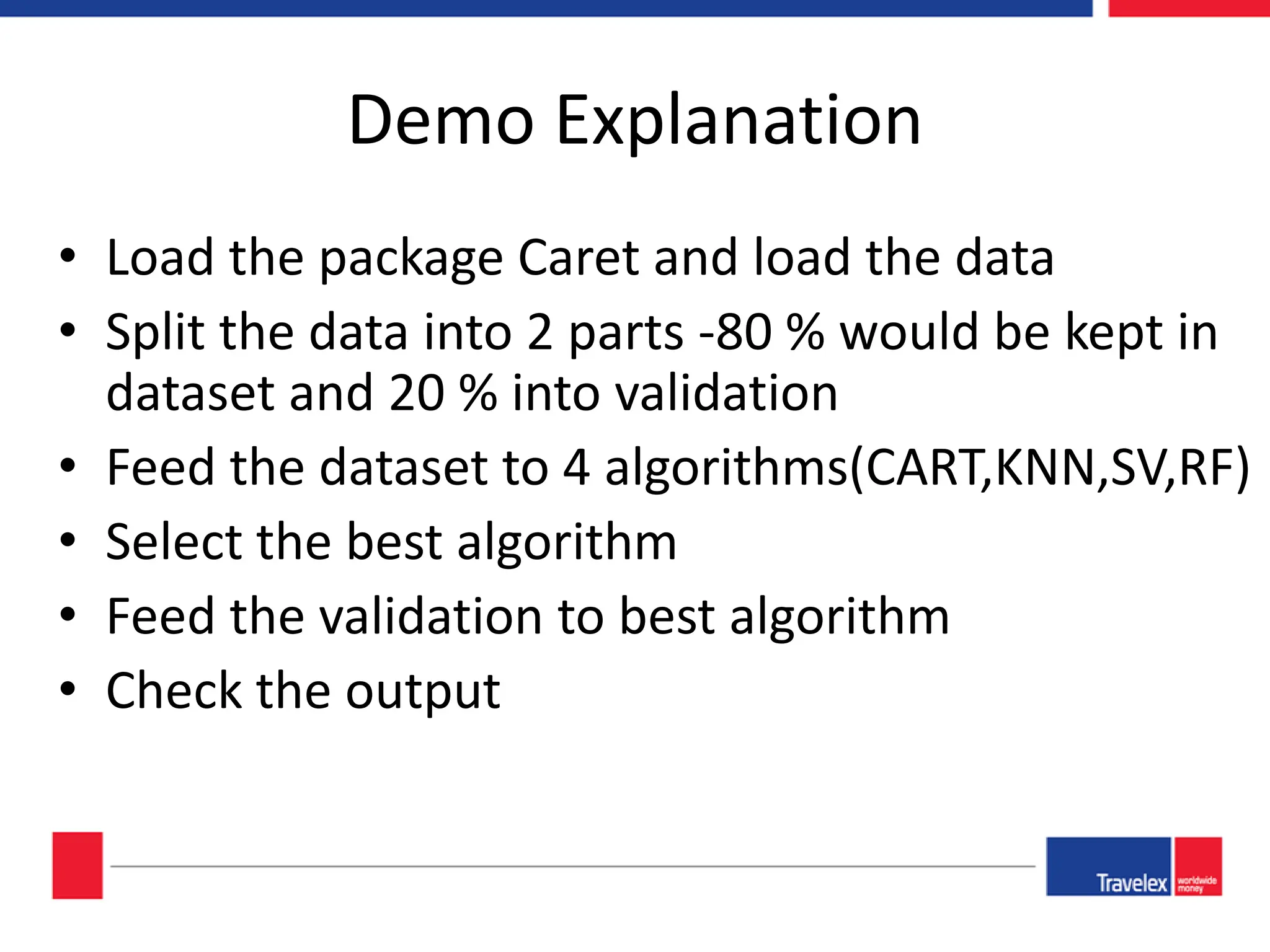 Demo Explanation • Load the package Caret and load the data • Split the data into 2 parts -80 % would be kept in dataset and 20 % into validation • Feed the dataset to 4 algorithms(CART,KNN,SV,RF) • Select the best algorithm • Feed the validation to best algorithm • Check the output 