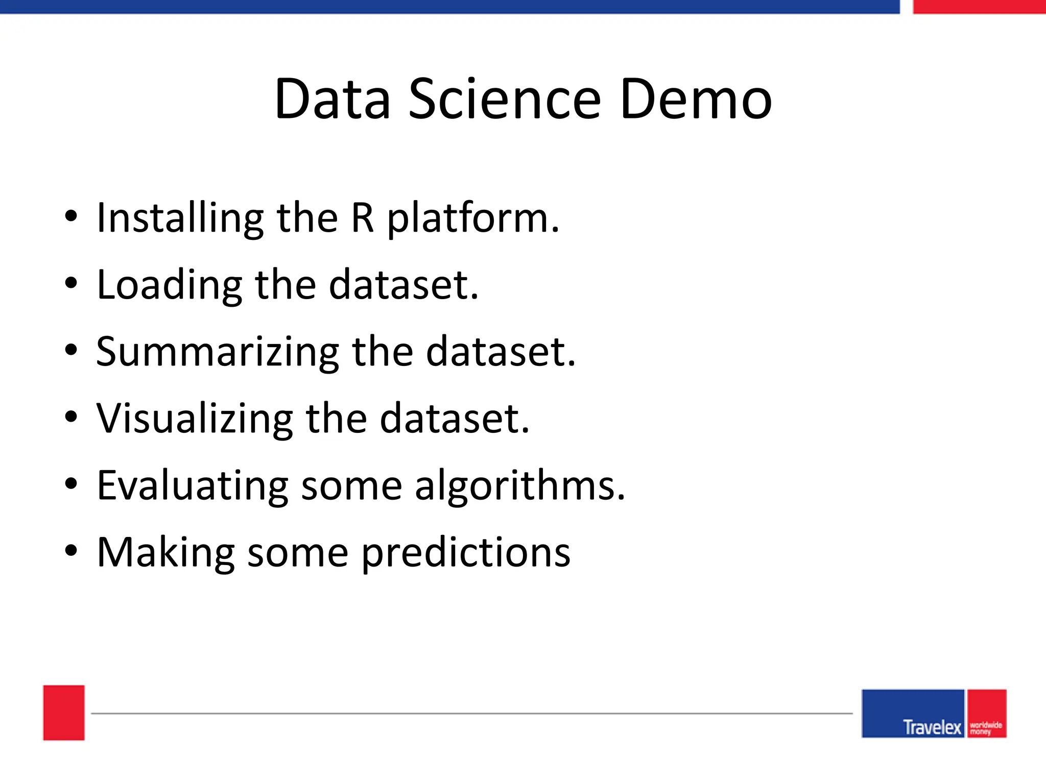 Data Science Demo • Installing the R platform. • Loading the dataset. • Summarizing the dataset. • Visualizing the dataset. • Evaluating some algorithms. • Making some predictions 