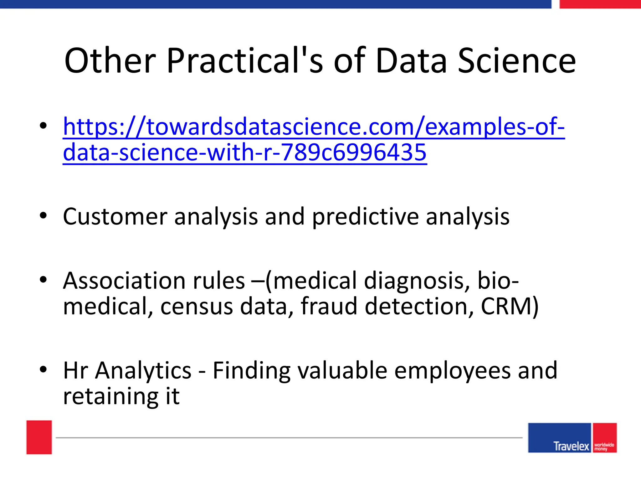 Other Practical's of Data Science • https://towardsdatascience.com/examples-of- data-science-with-r-789c6996435 • Customer analysis and predictive analysis • Association rules –(medical diagnosis, bio- medical, census data, fraud detection, CRM) • Hr Analytics - Finding valuable employees and retaining it 