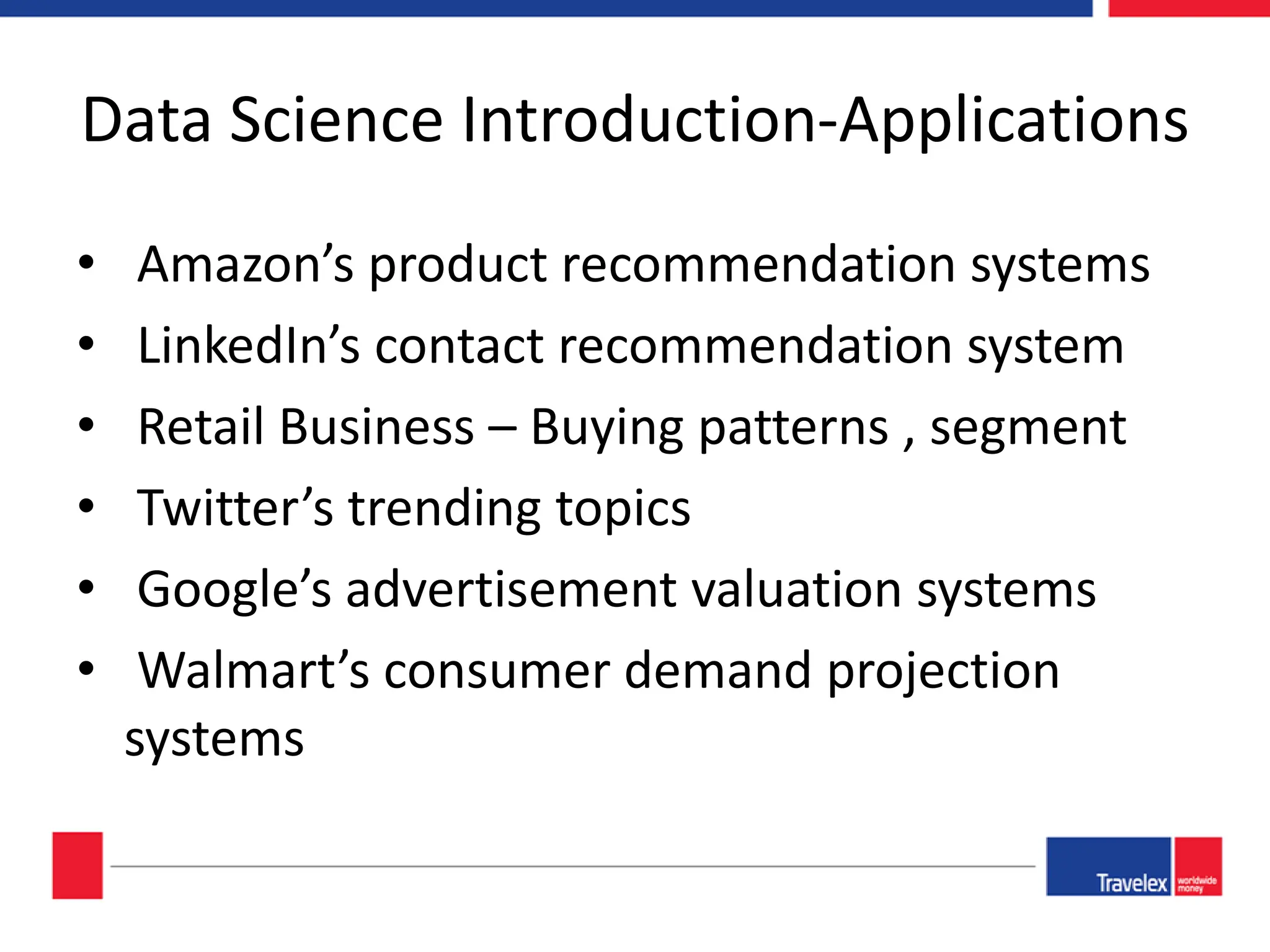 Data Science Introduction-Applications • Amazon’s product recommendation systems • LinkedIn’s contact recommendation system • Retail Business – Buying patterns , segment • Twitter’s trending topics • Google’s advertisement valuation systems • Walmart’s consumer demand projection systems 