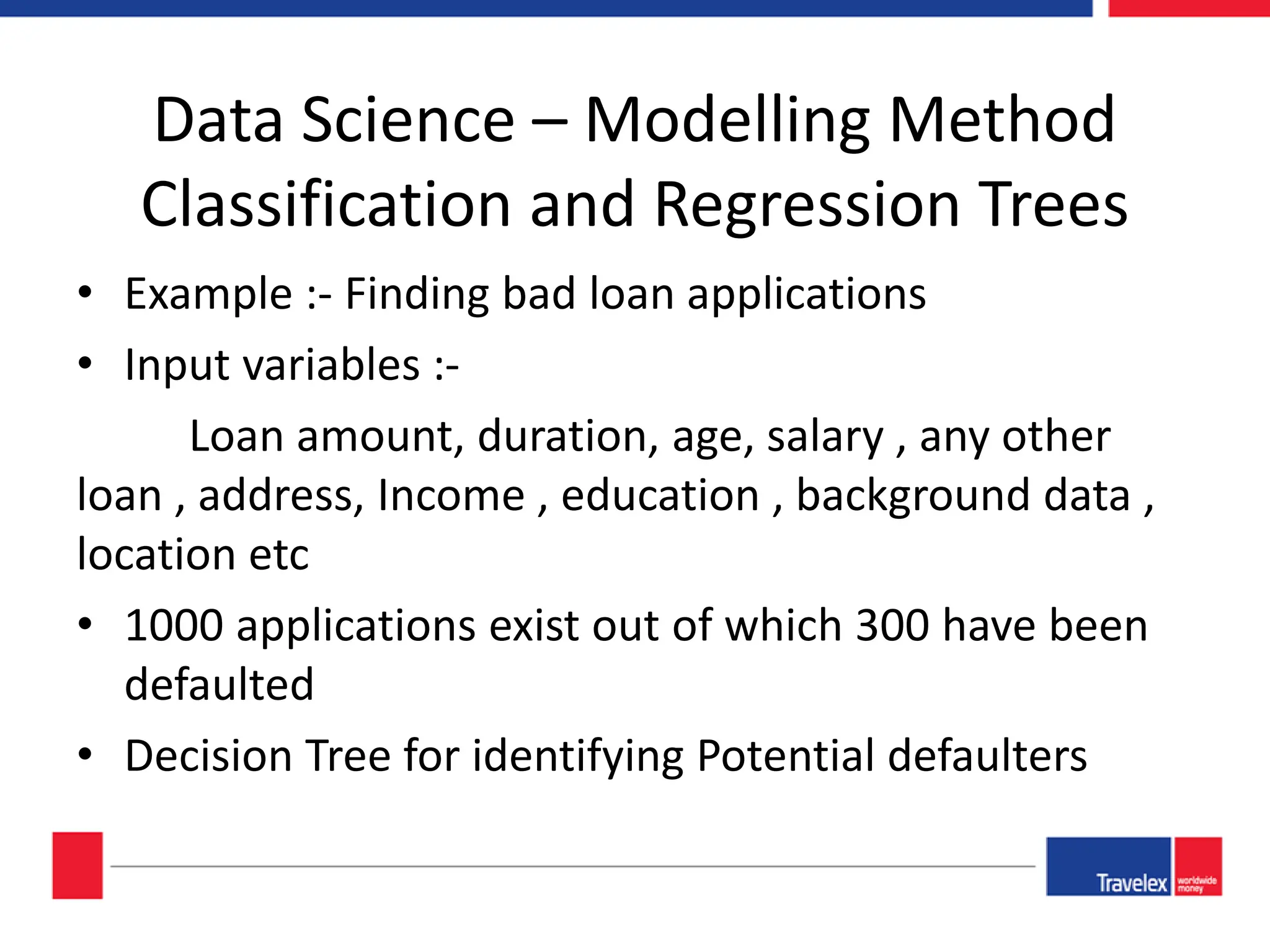 Data Science – Modelling Method Classification and Regression Trees • Example :- Finding bad loan applications • Input variables :- Loan amount, duration, age, salary , any other loan , address, Income , education , background data , location etc • 1000 applications exist out of which 300 have been defaulted • Decision Tree for identifying Potential defaulters 