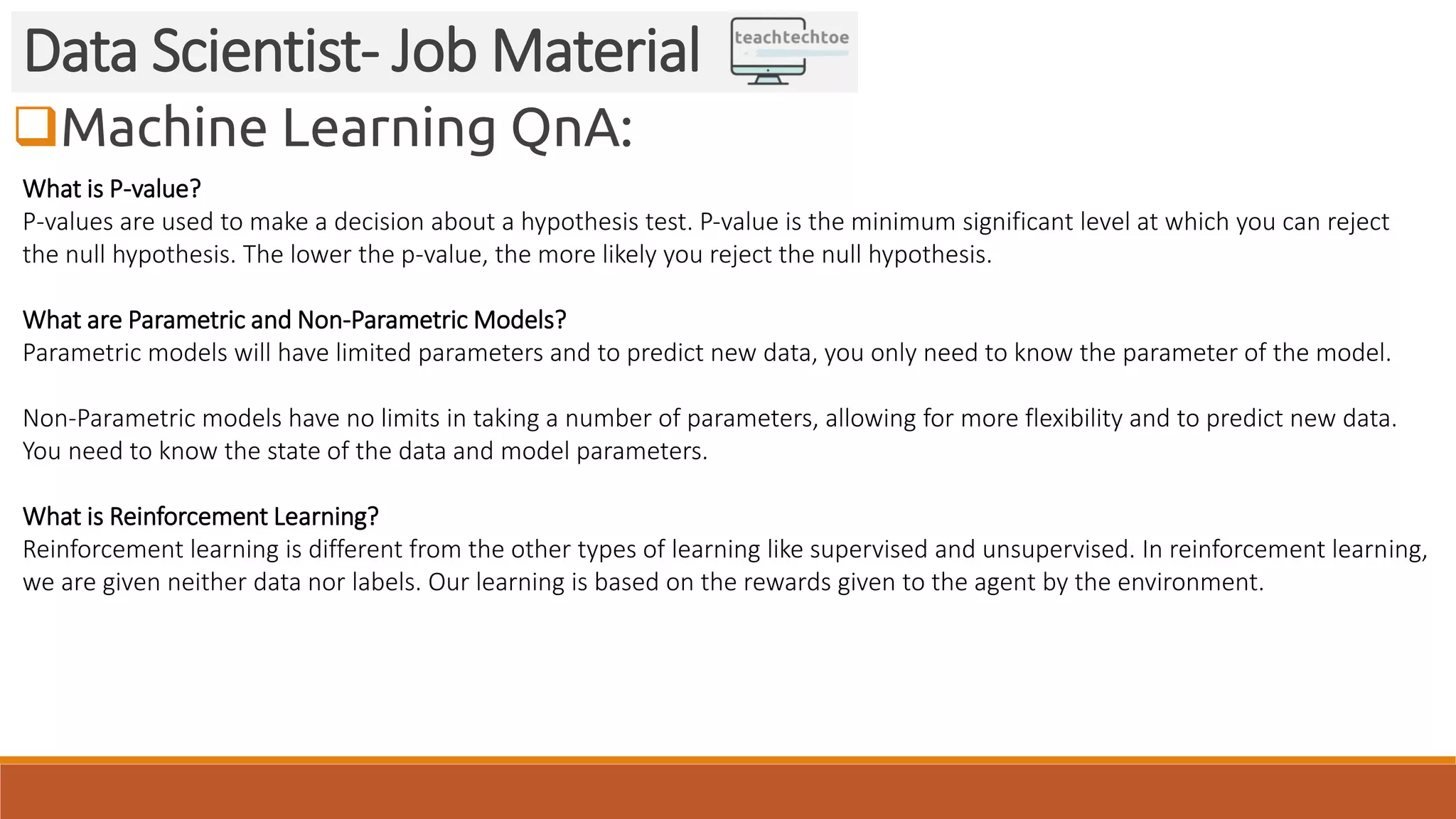 Machine Learning QnA:
Data Scientist- Job Material
What is P-value?
P-values are used to make a decision about a hypothesis test. P-value is the minimum significant level at which you can reject
the null hypothesis. The lower the p-value, the more likely you reject the null hypothesis.
What are Parametric and Non-Parametric Models?
Parametric models will have limited parameters and to predict new data, you only need to know the parameter of the model.
Non-Parametric models have no limits in taking a number of parameters, allowing for more flexibility and to predict new data.
You need to know the state of the data and model parameters.
What is Reinforcement Learning?
Reinforcement learning is different from the other types of learning like supervised and unsupervised. In reinforcement learning,
we are given neither data nor labels. Our learning is based on the rewards given to the agent by the environment.
 