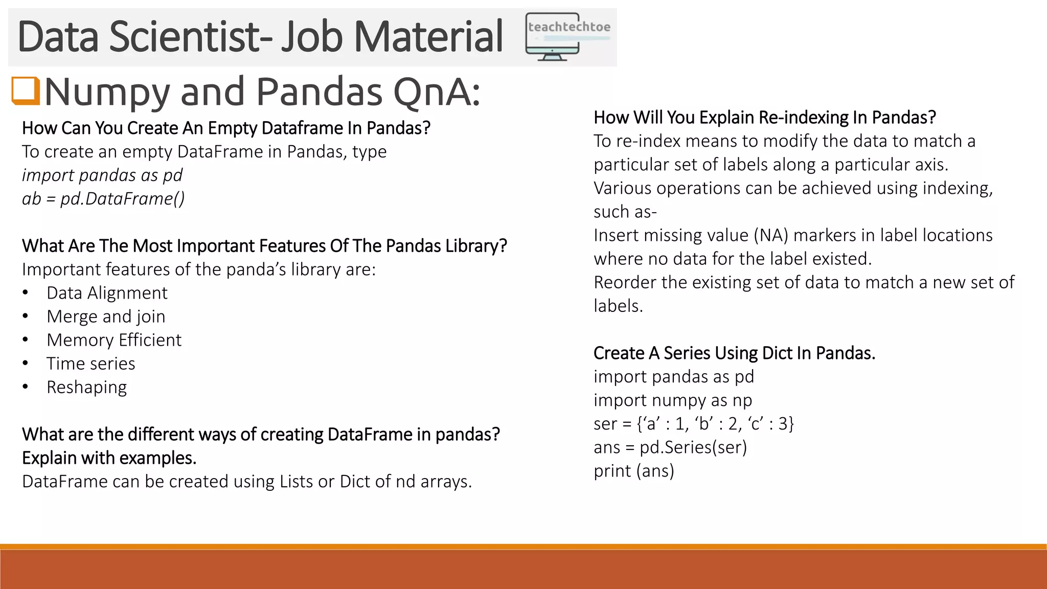 Numpy and Pandas QnA:
Data Scientist- Job Material
How Can You Create An Empty Dataframe In Pandas?
To create an empty DataFrame in Pandas, type
import pandas as pd
ab = pd.DataFrame()
What Are The Most Important Features Of The Pandas Library?
Important features of the panda’s library are:
• Data Alignment
• Merge and join
• Memory Efficient
• Time series
• Reshaping
What are the different ways of creating DataFrame in pandas?
Explain with examples.
DataFrame can be created using Lists or Dict of nd arrays.
How Will You Explain Re-indexing In Pandas?
To re-index means to modify the data to match a
particular set of labels along a particular axis.
Various operations can be achieved using indexing,
such as-
Insert missing value (NA) markers in label locations
where no data for the label existed.
Reorder the existing set of data to match a new set of
labels.
Create A Series Using Dict In Pandas.
import pandas as pd
import numpy as np
ser = {‘a’ : 1, ‘b’ : 2, ‘c’ : 3}
ans = pd.Series(ser)
print (ans)
 
