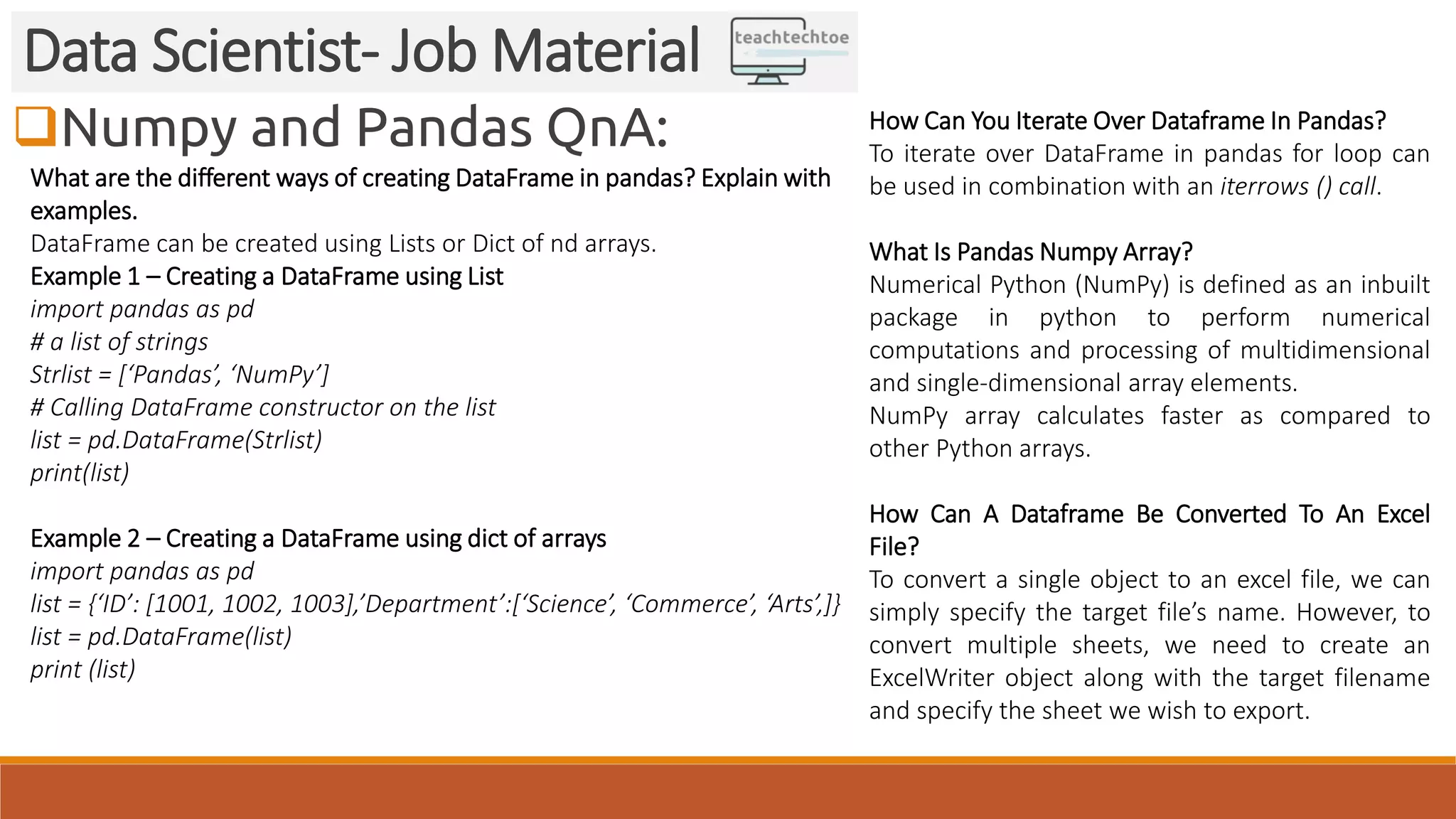 Numpy and Pandas QnA:
Data Scientist- Job Material
What are the different ways of creating DataFrame in pandas? Explain with
examples.
DataFrame can be created using Lists or Dict of nd arrays.
Example 1 – Creating a DataFrame using List
import pandas as pd
# a list of strings
Strlist = [‘Pandas’, ‘NumPy’]
# Calling DataFrame constructor on the list
list = pd.DataFrame(Strlist)
print(list)
Example 2 – Creating a DataFrame using dict of arrays
import pandas as pd
list = {‘ID’: [1001, 1002, 1003],’Department’:[‘Science’, ‘Commerce’, ‘Arts’,]}
list = pd.DataFrame(list)
print (list)
How Can You Iterate Over Dataframe In Pandas?
To iterate over DataFrame in pandas for loop can
be used in combination with an iterrows () call.
What Is Pandas Numpy Array?
Numerical Python (NumPy) is defined as an inbuilt
package in python to perform numerical
computations and processing of multidimensional
and single-dimensional array elements.
NumPy array calculates faster as compared to
other Python arrays.
How Can A Dataframe Be Converted To An Excel
File?
To convert a single object to an excel file, we can
simply specify the target file’s name. However, to
convert multiple sheets, we need to create an
ExcelWriter object along with the target filename
and specify the sheet we wish to export.
 
