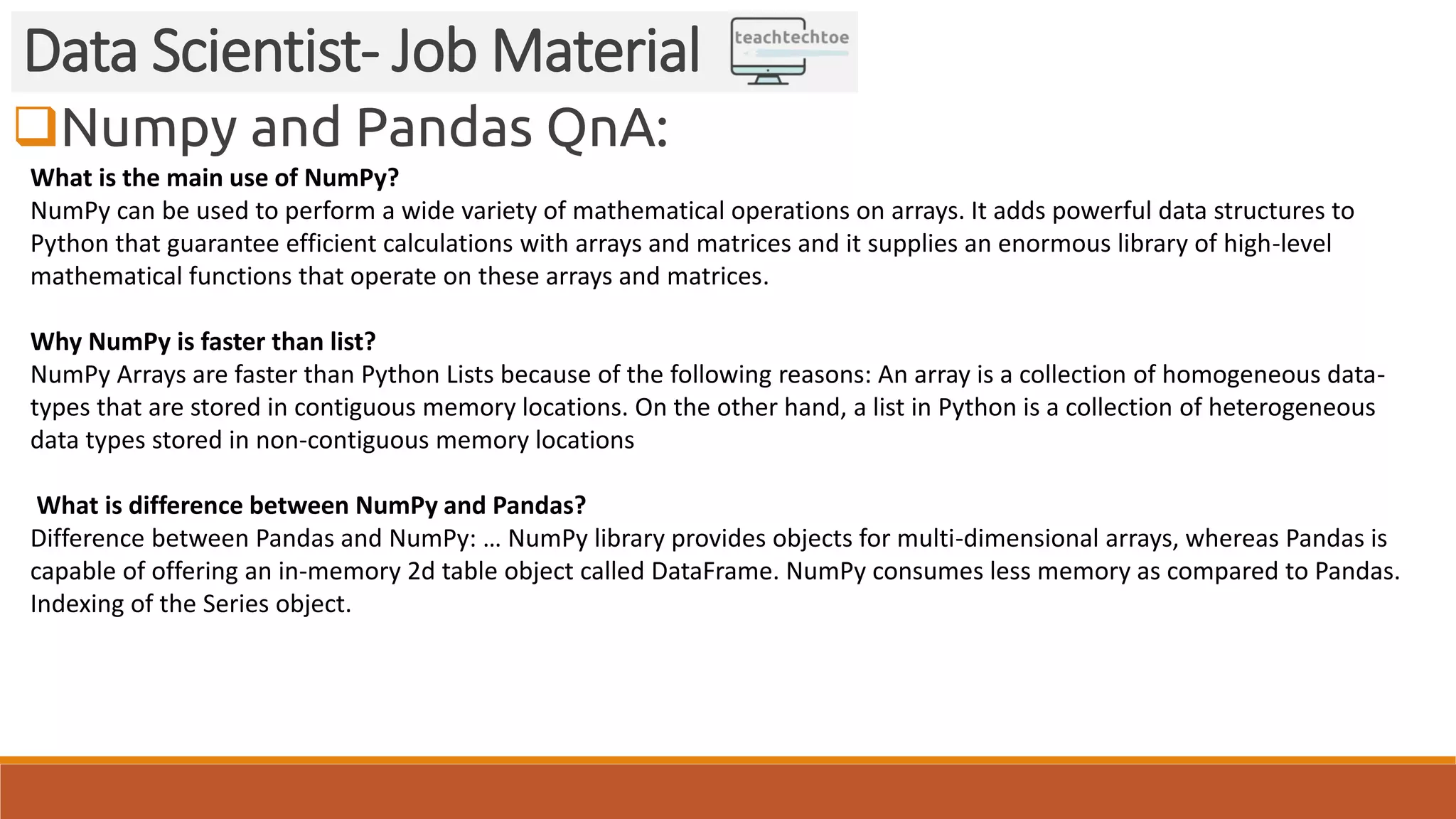 Numpy and Pandas QnA:
Data Scientist- Job Material
What is the main use of NumPy?
NumPy can be used to perform a wide variety of mathematical operations on arrays. It adds powerful data structures to
Python that guarantee efficient calculations with arrays and matrices and it supplies an enormous library of high-level
mathematical functions that operate on these arrays and matrices.
Why NumPy is faster than list?
NumPy Arrays are faster than Python Lists because of the following reasons: An array is a collection of homogeneous data-
types that are stored in contiguous memory locations. On the other hand, a list in Python is a collection of heterogeneous
data types stored in non-contiguous memory locations
What is difference between NumPy and Pandas?
Difference between Pandas and NumPy: … NumPy library provides objects for multi-dimensional arrays, whereas Pandas is
capable of offering an in-memory 2d table object called DataFrame. NumPy consumes less memory as compared to Pandas.
Indexing of the Series object.
 
