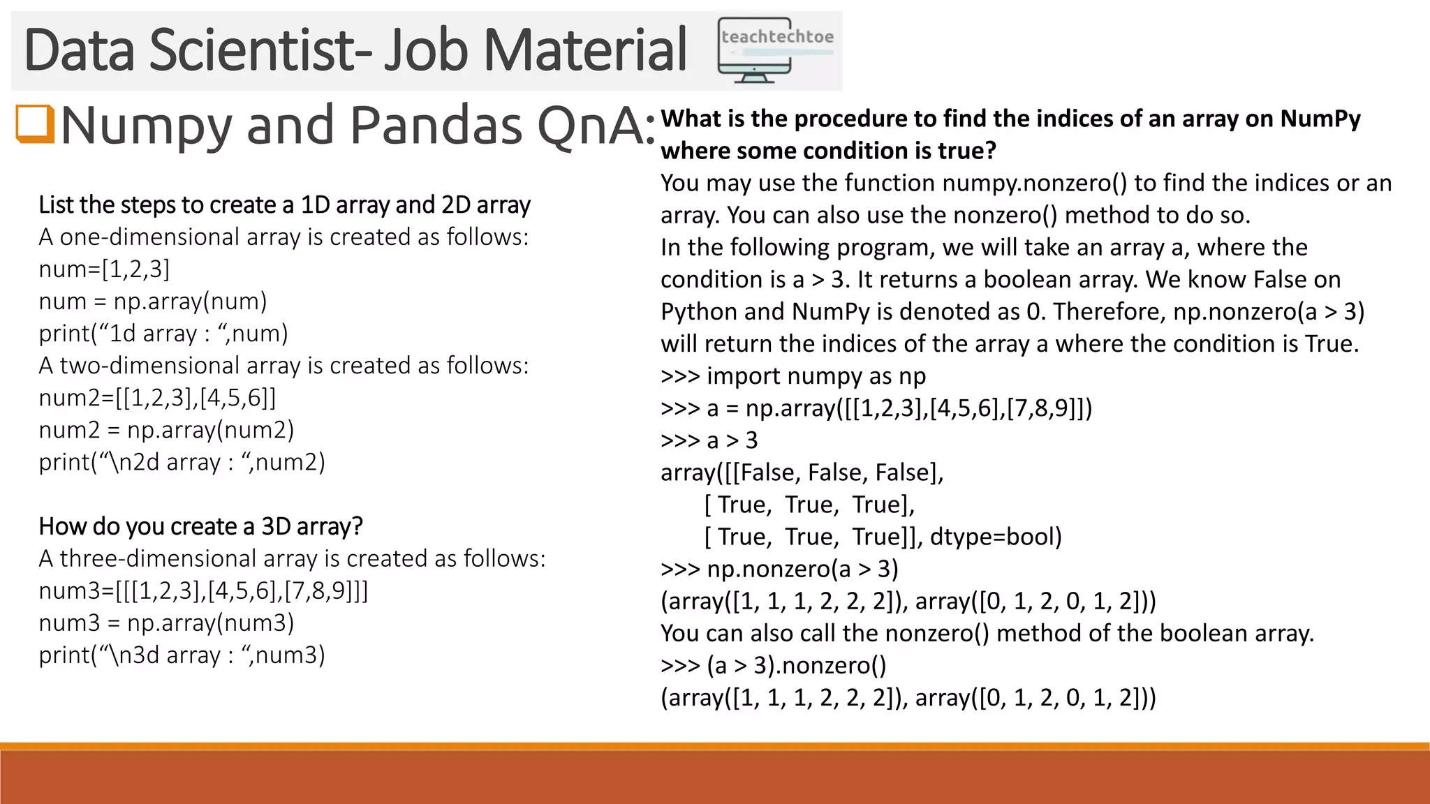 Numpy and Pandas QnA:
Data Scientist- Job Material
List the steps to create a 1D array and 2D array
A one-dimensional array is created as follows:
num=[1,2,3]
num = np.array(num)
print(“1d array : “,num)
A two-dimensional array is created as follows:
num2=[[1,2,3],[4,5,6]]
num2 = np.array(num2)
print(“n2d array : “,num2)
How do you create a 3D array?
A three-dimensional array is created as follows:
num3=[[[1,2,3],[4,5,6],[7,8,9]]]
num3 = np.array(num3)
print(“n3d array : “,num3)
What is the procedure to find the indices of an array on NumPy
where some condition is true?
You may use the function numpy.nonzero() to find the indices or an
array. You can also use the nonzero() method to do so.
In the following program, we will take an array a, where the
condition is a > 3. It returns a boolean array. We know False on
Python and NumPy is denoted as 0. Therefore, np.nonzero(a > 3)
will return the indices of the array a where the condition is True.
>>> import numpy as np
>>> a = np.array([[1,2,3],[4,5,6],[7,8,9]])
>>> a > 3
array([[False, False, False],
[ True, True, True],
[ True, True, True]], dtype=bool)
>>> np.nonzero(a > 3)
(array([1, 1, 1, 2, 2, 2]), array([0, 1, 2, 0, 1, 2]))
You can also call the nonzero() method of the boolean array.
>>> (a > 3).nonzero()
(array([1, 1, 1, 2, 2, 2]), array([0, 1, 2, 0, 1, 2]))
 