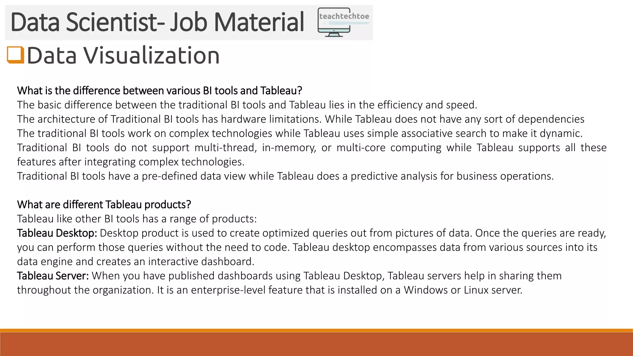Data Visualization
Data Scientist- Job Material
What is the difference between various BI tools and Tableau?
The basic difference between the traditional BI tools and Tableau lies in the efficiency and speed.
The architecture of Traditional BI tools has hardware limitations. While Tableau does not have any sort of dependencies
The traditional BI tools work on complex technologies while Tableau uses simple associative search to make it dynamic.
Traditional BI tools do not support multi-thread, in-memory, or multi-core computing while Tableau supports all these
features after integrating complex technologies.
Traditional BI tools have a pre-defined data view while Tableau does a predictive analysis for business operations.
What are different Tableau products?
Tableau like other BI tools has a range of products:
Tableau Desktop: Desktop product is used to create optimized queries out from pictures of data. Once the queries are ready,
you can perform those queries without the need to code. Tableau desktop encompasses data from various sources into its
data engine and creates an interactive dashboard.
Tableau Server: When you have published dashboards using Tableau Desktop, Tableau servers help in sharing them
throughout the organization. It is an enterprise-level feature that is installed on a Windows or Linux server.
 