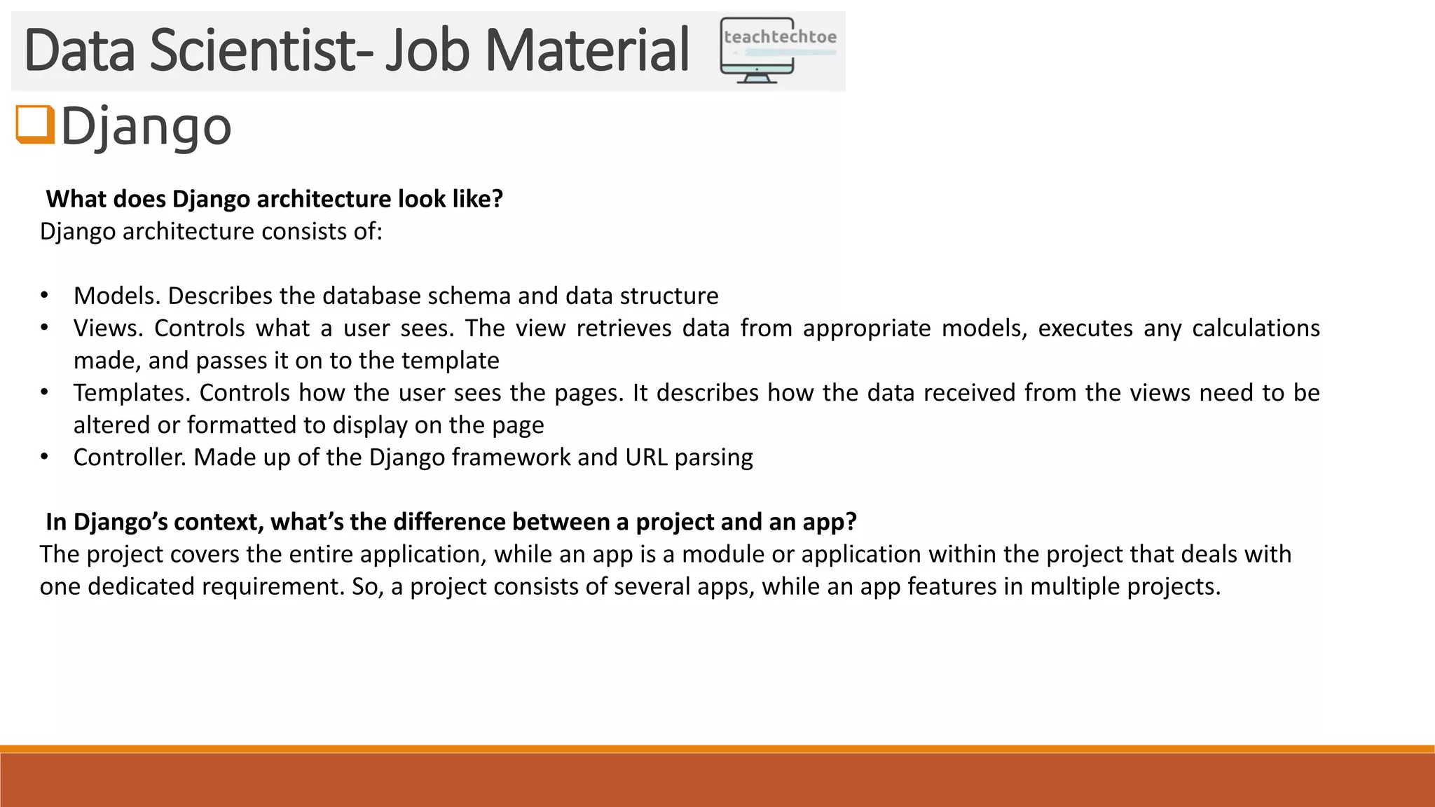 Django
Data Scientist- Job Material
What does Django architecture look like?
Django architecture consists of:
• Models. Describes the database schema and data structure
• Views. Controls what a user sees. The view retrieves data from appropriate models, executes any calculations
made, and passes it on to the template
• Templates. Controls how the user sees the pages. It describes how the data received from the views need to be
altered or formatted to display on the page
• Controller. Made up of the Django framework and URL parsing
In Django’s context, what’s the difference between a project and an app?
The project covers the entire application, while an app is a module or application within the project that deals with
one dedicated requirement. So, a project consists of several apps, while an app features in multiple projects.
 