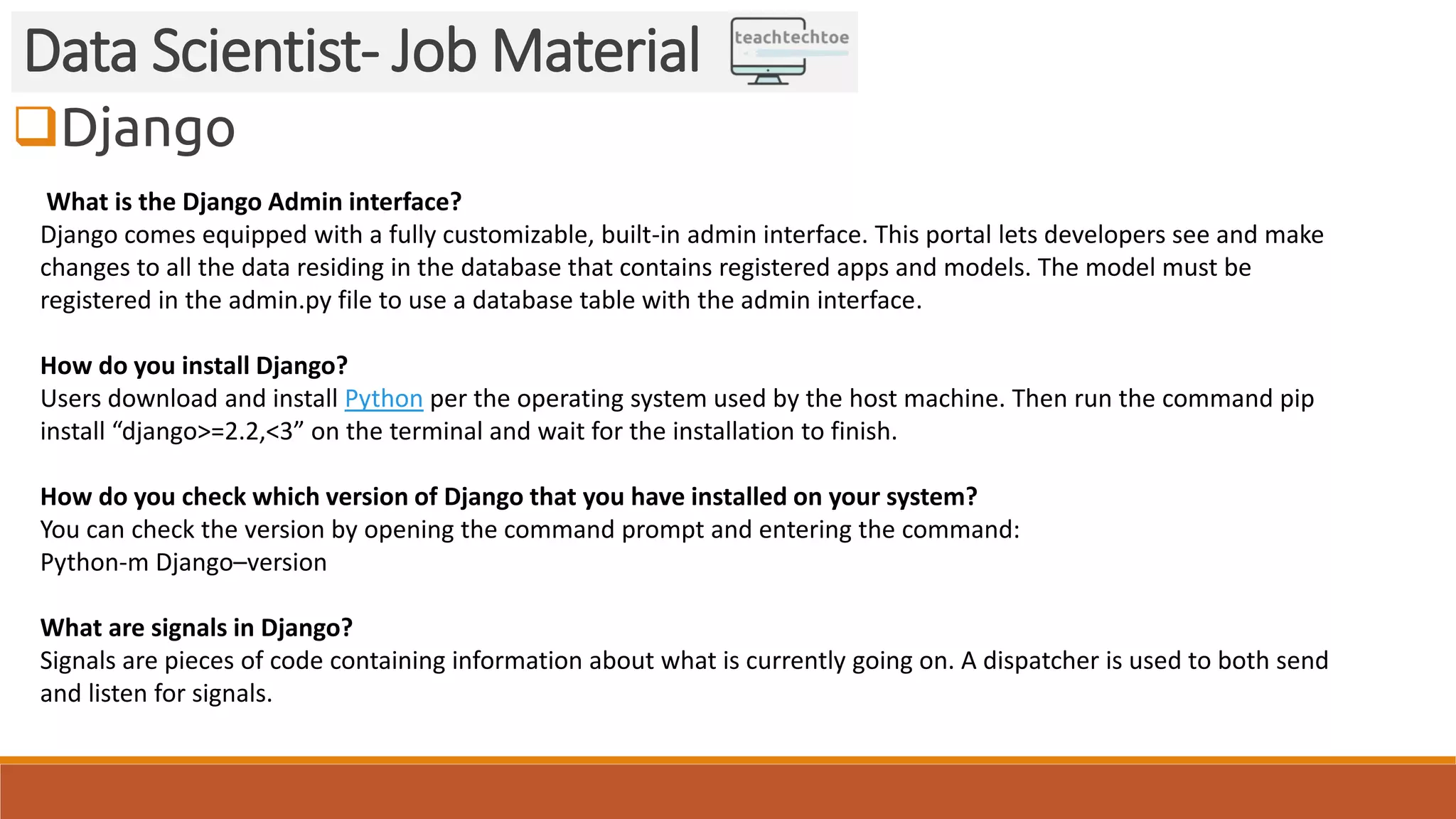 Django
Data Scientist- Job Material
What is the Django Admin interface?
Django comes equipped with a fully customizable, built-in admin interface. This portal lets developers see and make
changes to all the data residing in the database that contains registered apps and models. The model must be
registered in the admin.py file to use a database table with the admin interface.
How do you install Django?
Users download and install Python per the operating system used by the host machine. Then run the command pip
install “django>=2.2,<3” on the terminal and wait for the installation to finish.
How do you check which version of Django that you have installed on your system?
You can check the version by opening the command prompt and entering the command:
Python-m Django–version
What are signals in Django?
Signals are pieces of code containing information about what is currently going on. A dispatcher is used to both send
and listen for signals.
 