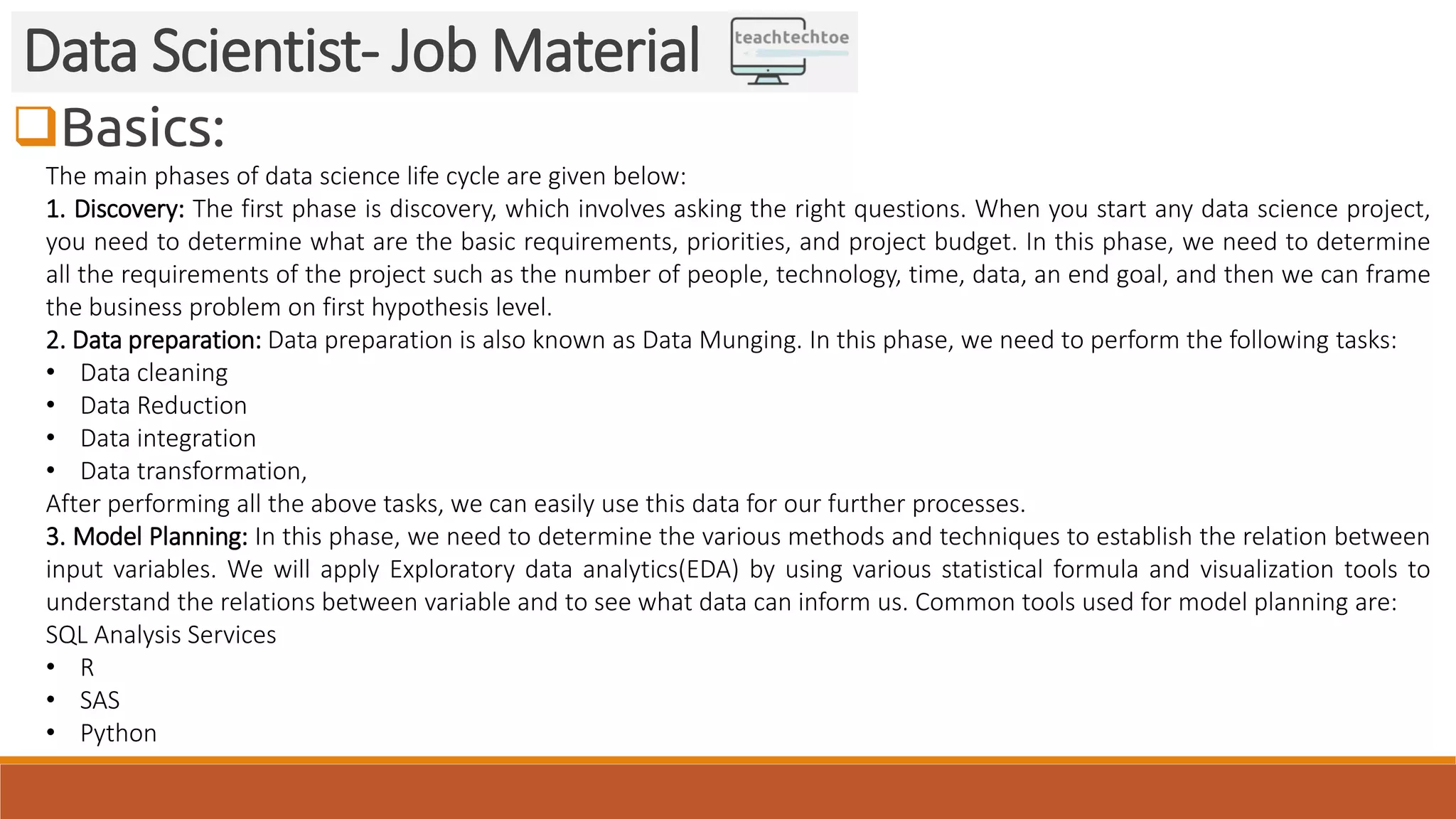 Basics:
Data Scientist- Job Material
The main phases of data science life cycle are given below:
1. Discovery: The first phase is discovery, which involves asking the right questions. When you start any data science project,
you need to determine what are the basic requirements, priorities, and project budget. In this phase, we need to determine
all the requirements of the project such as the number of people, technology, time, data, an end goal, and then we can frame
the business problem on first hypothesis level.
2. Data preparation: Data preparation is also known as Data Munging. In this phase, we need to perform the following tasks:
• Data cleaning
• Data Reduction
• Data integration
• Data transformation,
After performing all the above tasks, we can easily use this data for our further processes.
3. Model Planning: In this phase, we need to determine the various methods and techniques to establish the relation between
input variables. We will apply Exploratory data analytics(EDA) by using various statistical formula and visualization tools to
understand the relations between variable and to see what data can inform us. Common tools used for model planning are:
SQL Analysis Services
• R
• SAS
• Python
 