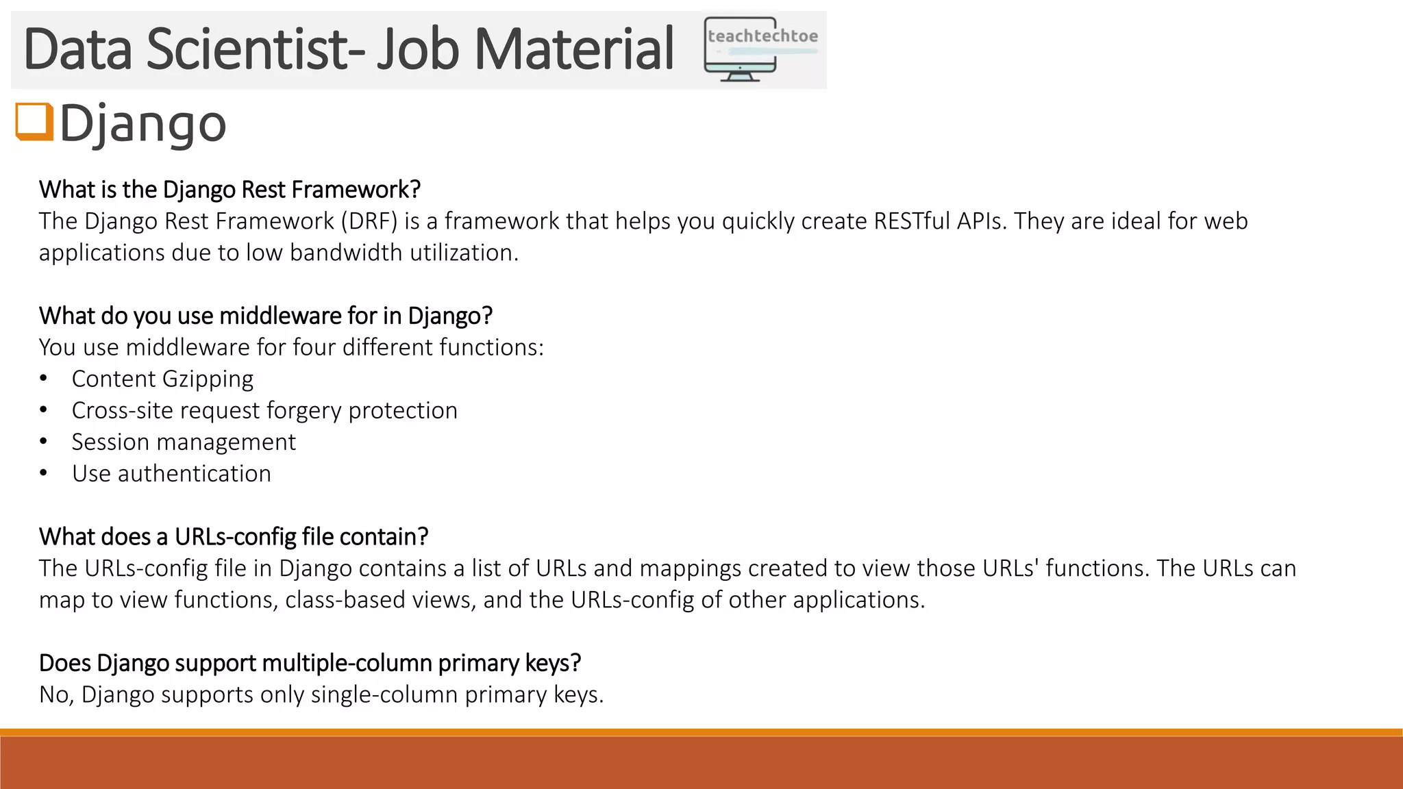 Django
Data Scientist- Job Material
What is the Django Rest Framework?
The Django Rest Framework (DRF) is a framework that helps you quickly create RESTful APIs. They are ideal for web
applications due to low bandwidth utilization.
What do you use middleware for in Django?
You use middleware for four different functions:
• Content Gzipping
• Cross-site request forgery protection
• Session management
• Use authentication
What does a URLs-config file contain?
The URLs-config file in Django contains a list of URLs and mappings created to view those URLs' functions. The URLs can
map to view functions, class-based views, and the URLs-config of other applications.
Does Django support multiple-column primary keys?
No, Django supports only single-column primary keys.
 