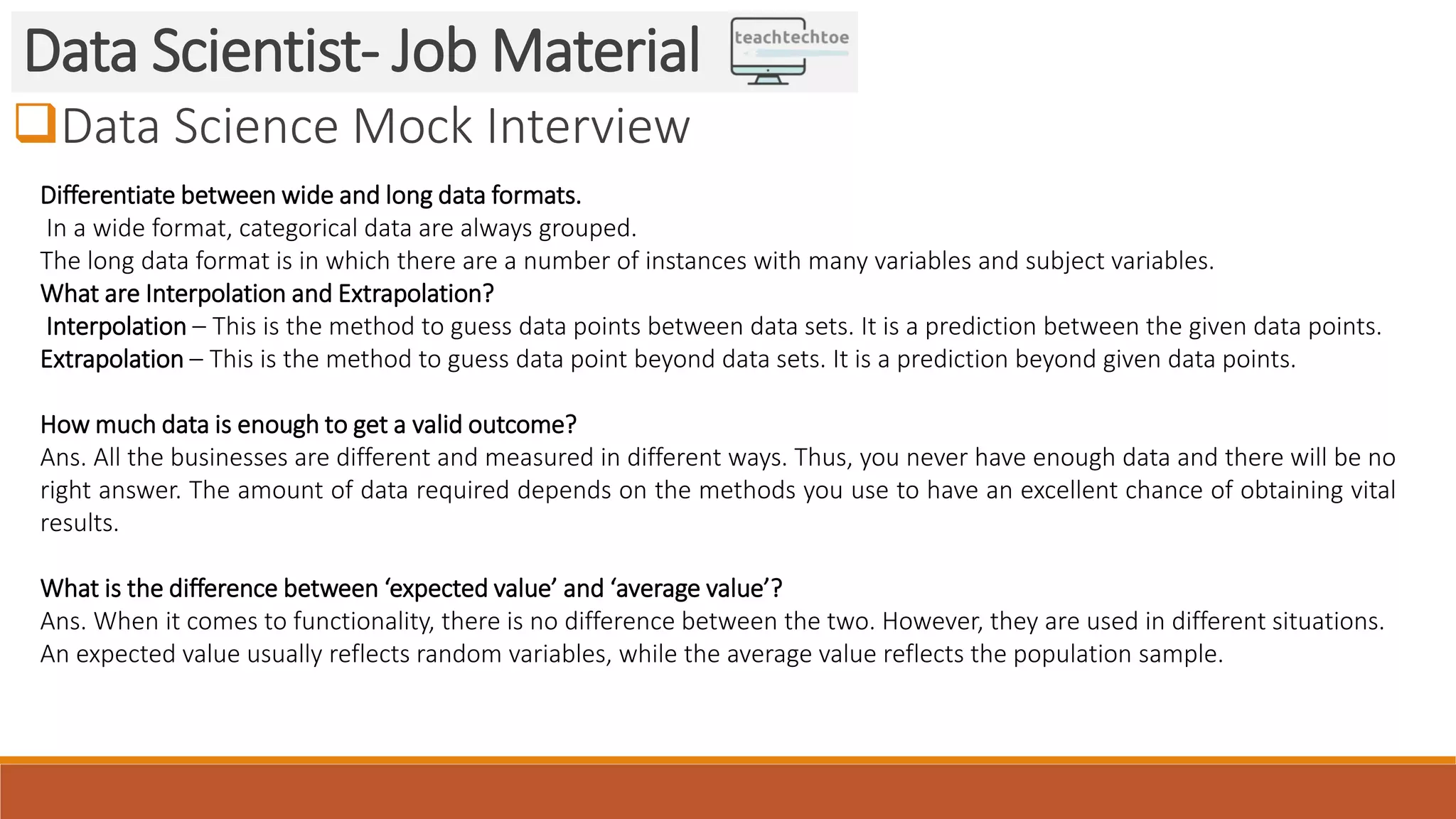 Data Science Mock Interview
Data Scientist- Job Material
Differentiate between wide and long data formats.
In a wide format, categorical data are always grouped.
The long data format is in which there are a number of instances with many variables and subject variables.
What are Interpolation and Extrapolation?
Interpolation – This is the method to guess data points between data sets. It is a prediction between the given data points.
Extrapolation – This is the method to guess data point beyond data sets. It is a prediction beyond given data points.
How much data is enough to get a valid outcome?
Ans. All the businesses are different and measured in different ways. Thus, you never have enough data and there will be no
right answer. The amount of data required depends on the methods you use to have an excellent chance of obtaining vital
results.
What is the difference between ‘expected value’ and ‘average value’?
Ans. When it comes to functionality, there is no difference between the two. However, they are used in different situations.
An expected value usually reflects random variables, while the average value reflects the population sample.
 