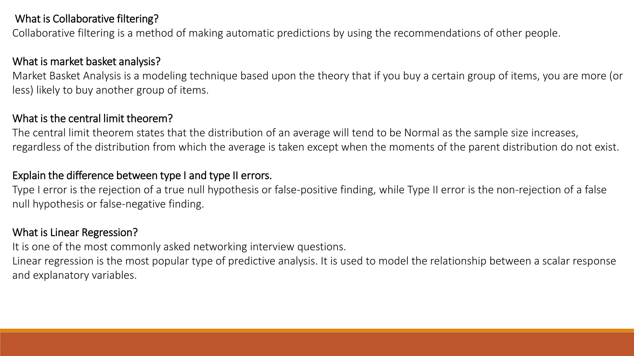 What is Collaborative filtering?
Collaborative filtering is a method of making automatic predictions by using the recommendations of other people.
What is market basket analysis?
Market Basket Analysis is a modeling technique based upon the theory that if you buy a certain group of items, you are more (or
less) likely to buy another group of items.
What is the central limit theorem?
The central limit theorem states that the distribution of an average will tend to be Normal as the sample size increases,
regardless of the distribution from which the average is taken except when the moments of the parent distribution do not exist.
Explain the difference between type I and type II errors.
Type I error is the rejection of a true null hypothesis or false-positive finding, while Type II error is the non-rejection of a false
null hypothesis or false-negative finding.
What is Linear Regression?
It is one of the most commonly asked networking interview questions.
Linear regression is the most popular type of predictive analysis. It is used to model the relationship between a scalar response
and explanatory variables.
 