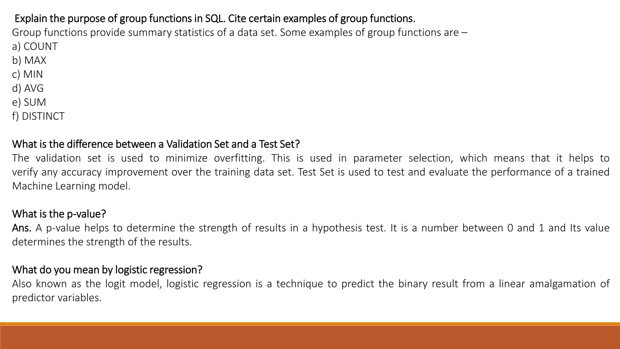 Explain the purpose of group functions in SQL. Cite certain examples of group functions.
Group functions provide summary statistics of a data set. Some examples of group functions are –
a) COUNT
b) MAX
c) MIN
d) AVG
e) SUM
f) DISTINCT
What is the difference between a Validation Set and a Test Set?
The validation set is used to minimize overfitting. This is used in parameter selection, which means that it helps to
verify any accuracy improvement over the training data set. Test Set is used to test and evaluate the performance of a trained
Machine Learning model.
What is the p-value?
Ans. A p-value helps to determine the strength of results in a hypothesis test. It is a number between 0 and 1 and Its value
determines the strength of the results.
What do you mean by logistic regression?
Also known as the logit model, logistic regression is a technique to predict the binary result from a linear amalgamation of
predictor variables.
 