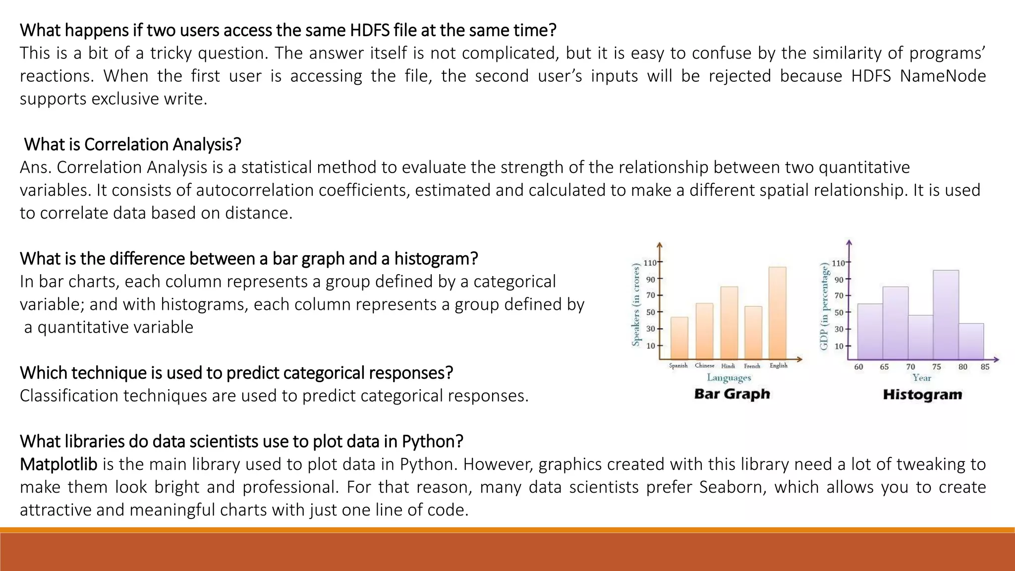 What happens if two users access the same HDFS file at the same time?
This is a bit of a tricky question. The answer itself is not complicated, but it is easy to confuse by the similarity of programs’
reactions. When the first user is accessing the file, the second user’s inputs will be rejected because HDFS NameNode
supports exclusive write.
What is Correlation Analysis?
Ans. Correlation Analysis is a statistical method to evaluate the strength of the relationship between two quantitative
variables. It consists of autocorrelation coefficients, estimated and calculated to make a different spatial relationship. It is used
to correlate data based on distance.
What is the difference between a bar graph and a histogram?
In bar charts, each column represents a group defined by a categorical
variable; and with histograms, each column represents a group defined by
a quantitative variable
Which technique is used to predict categorical responses?
Classification techniques are used to predict categorical responses.
What libraries do data scientists use to plot data in Python?
Matplotlib is the main library used to plot data in Python. However, graphics created with this library need a lot of tweaking to
make them look bright and professional. For that reason, many data scientists prefer Seaborn, which allows you to create
attractive and meaningful charts with just one line of code.
 