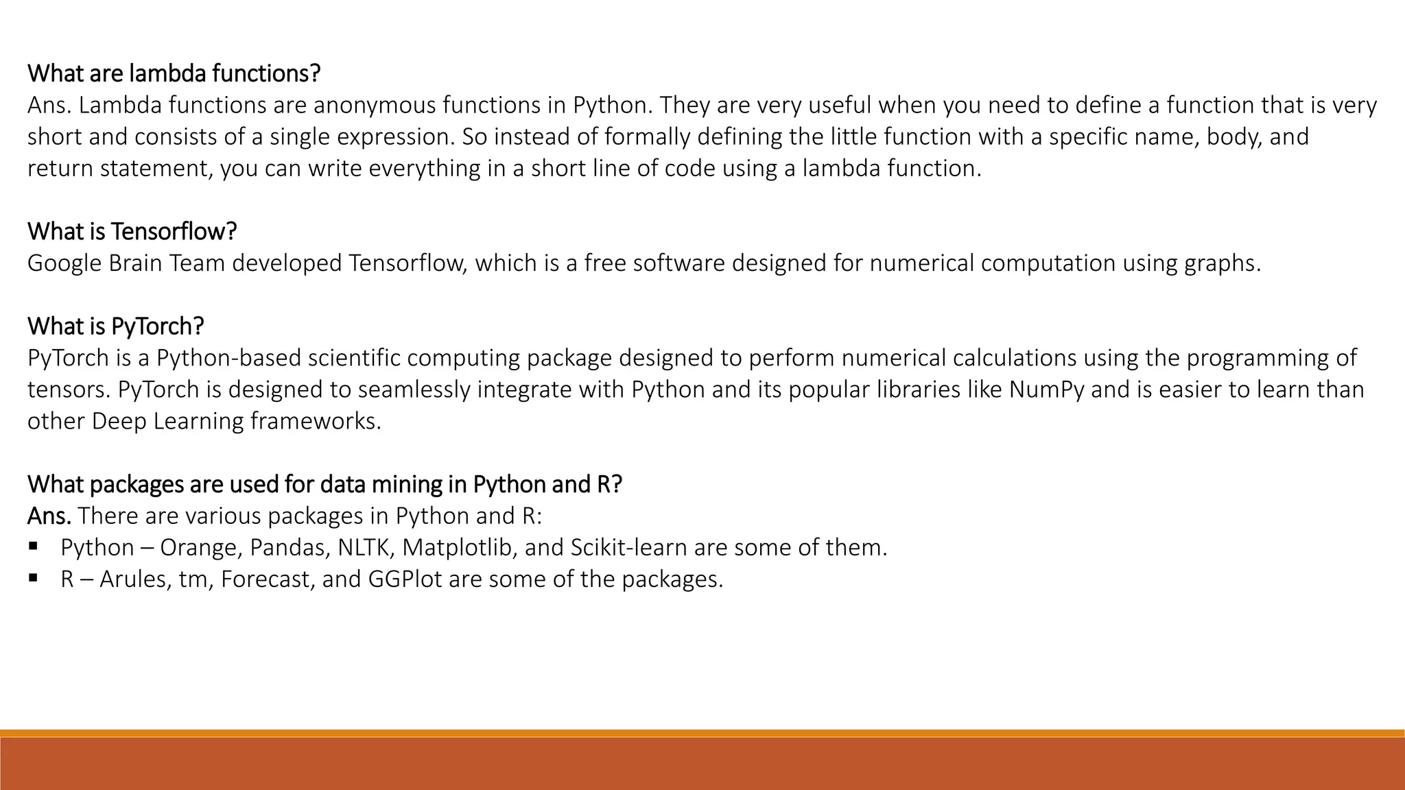 What are lambda functions?
Ans. Lambda functions are anonymous functions in Python. They are very useful when you need to define a function that is very
short and consists of a single expression. So instead of formally defining the little function with a specific name, body, and
return statement, you can write everything in a short line of code using a lambda function.
What is Tensorflow?
Google Brain Team developed Tensorflow, which is a free software designed for numerical computation using graphs.
What is PyTorch?
PyTorch is a Python-based scientific computing package designed to perform numerical calculations using the programming of
tensors. PyTorch is designed to seamlessly integrate with Python and its popular libraries like NumPy and is easier to learn than
other Deep Learning frameworks.
What packages are used for data mining in Python and R?
Ans. There are various packages in Python and R:
 Python – Orange, Pandas, NLTK, Matplotlib, and Scikit-learn are some of them.
 R – Arules, tm, Forecast, and GGPlot are some of the packages.
 