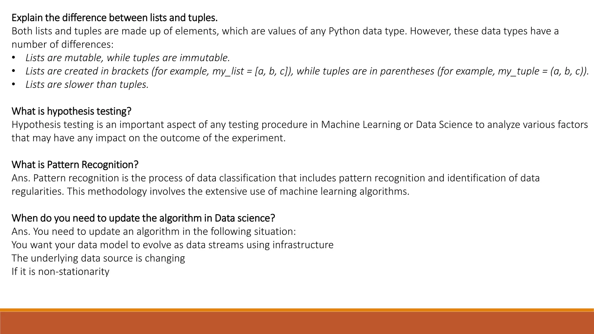 Explain the difference between lists and tuples.
Both lists and tuples are made up of elements, which are values ​​of any Python data type. However, these data types have a
number of differences:
• Lists are mutable, while tuples are immutable.
• Lists are created in brackets (for example, my_list = [a, b, c]), while tuples are in parentheses (for example, my_tuple = (a, b, c)).
• Lists are slower than tuples.
What is hypothesis testing?
Hypothesis testing is an important aspect of any testing procedure in Machine Learning or Data Science to analyze various factors
that may have any impact on the outcome of the experiment.
What is Pattern Recognition?
Ans. Pattern recognition is the process of data classification that includes pattern recognition and identification of data
regularities. This methodology involves the extensive use of machine learning algorithms.
When do you need to update the algorithm in Data science?
Ans. You need to update an algorithm in the following situation:
You want your data model to evolve as data streams using infrastructure
The underlying data source is changing
If it is non-stationarity
 