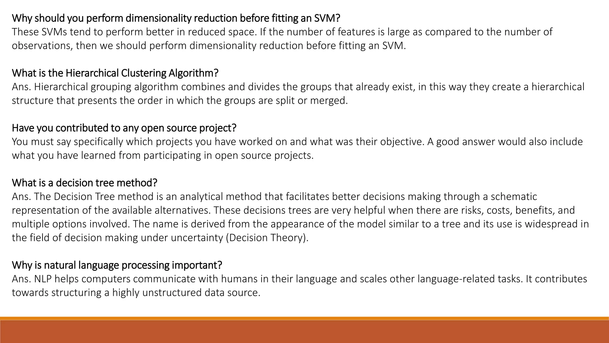 Why should you perform dimensionality reduction before fitting an SVM?
These SVMs tend to perform better in reduced space. If the number of features is large as compared to the number of
observations, then we should perform dimensionality reduction before fitting an SVM.
What is the Hierarchical Clustering Algorithm?
Ans. Hierarchical grouping algorithm combines and divides the groups that already exist, in this way they create a hierarchical
structure that presents the order in which the groups are split or merged.
Have you contributed to any open source project?
You must say specifically which projects you have worked on and what was their objective. A good answer would also include
what you have learned from participating in open source projects.
What is a decision tree method?
Ans. The Decision Tree method is an analytical method that facilitates better decisions making through a schematic
representation of the available alternatives. These decisions trees are very helpful when there are risks, costs, benefits, and
multiple options involved. The name is derived from the appearance of the model similar to a tree and its use is widespread in
the field of decision making under uncertainty (Decision Theory).
Why is natural language processing important?
Ans. NLP helps computers communicate with humans in their language and scales other language-related tasks. It contributes
towards structuring a highly unstructured data source.
 
