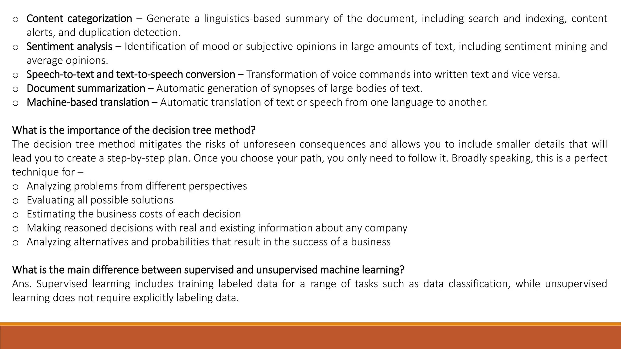 o Content categorization – Generate a linguistics-based summary of the document, including search and indexing, content
alerts, and duplication detection.
o Sentiment analysis – Identification of mood or subjective opinions in large amounts of text, including sentiment mining and
average opinions.
o Speech-to-text and text-to-speech conversion – Transformation of voice commands into written text and vice versa.
o Document summarization – Automatic generation of synopses of large bodies of text.
o Machine-based translation – Automatic translation of text or speech from one language to another.
What is the importance of the decision tree method?
The decision tree method mitigates the risks of unforeseen consequences and allows you to include smaller details that will
lead you to create a step-by-step plan. Once you choose your path, you only need to follow it. Broadly speaking, this is a perfect
technique for –
o Analyzing problems from different perspectives
o Evaluating all possible solutions
o Estimating the business costs of each decision
o Making reasoned decisions with real and existing information about any company
o Analyzing alternatives and probabilities that result in the success of a business
What is the main difference between supervised and unsupervised machine learning?
Ans. Supervised learning includes training labeled data for a range of tasks such as data classification, while unsupervised
learning does not require explicitly labeling data.
 