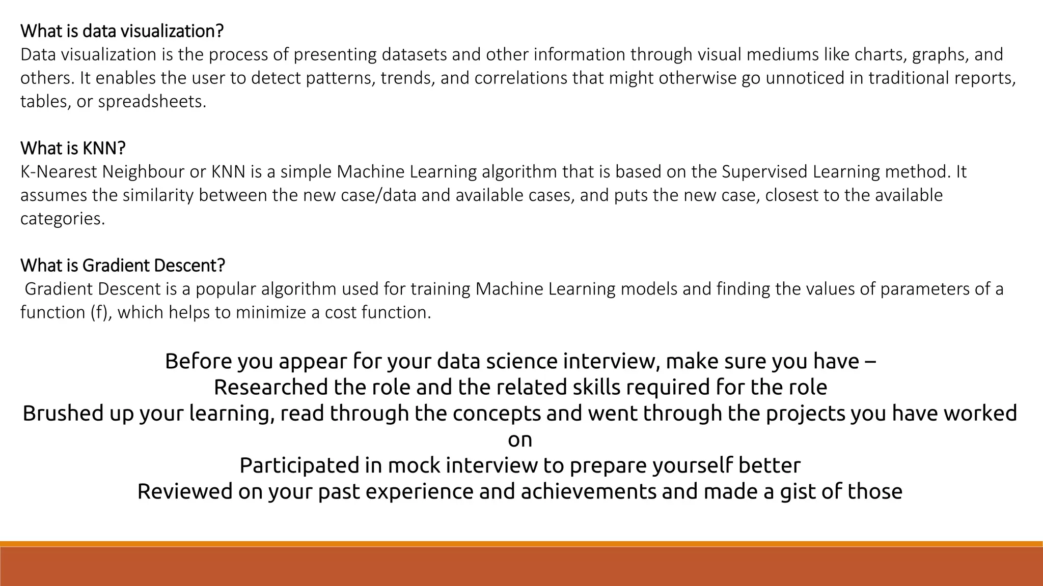 What is data visualization?
Data visualization is the process of presenting datasets and other information through visual mediums like charts, graphs, and
others. It enables the user to detect patterns, trends, and correlations that might otherwise go unnoticed in traditional reports,
tables, or spreadsheets.
What is KNN?
K-Nearest Neighbour or KNN is a simple Machine Learning algorithm that is based on the Supervised Learning method. It
assumes the similarity between the new case/data and available cases, and puts the new case, closest to the available
categories.
What is Gradient Descent?
Gradient Descent is a popular algorithm used for training Machine Learning models and finding the values of parameters of a
function (f), which helps to minimize a cost function.
Before you appear for your data science interview, make sure you have –
Researched the role and the related skills required for the role
Brushed up your learning, read through the concepts and went through the projects you have worked
on
Participated in mock interview to prepare yourself better
Reviewed on your past experience and achievements and made a gist of those
 