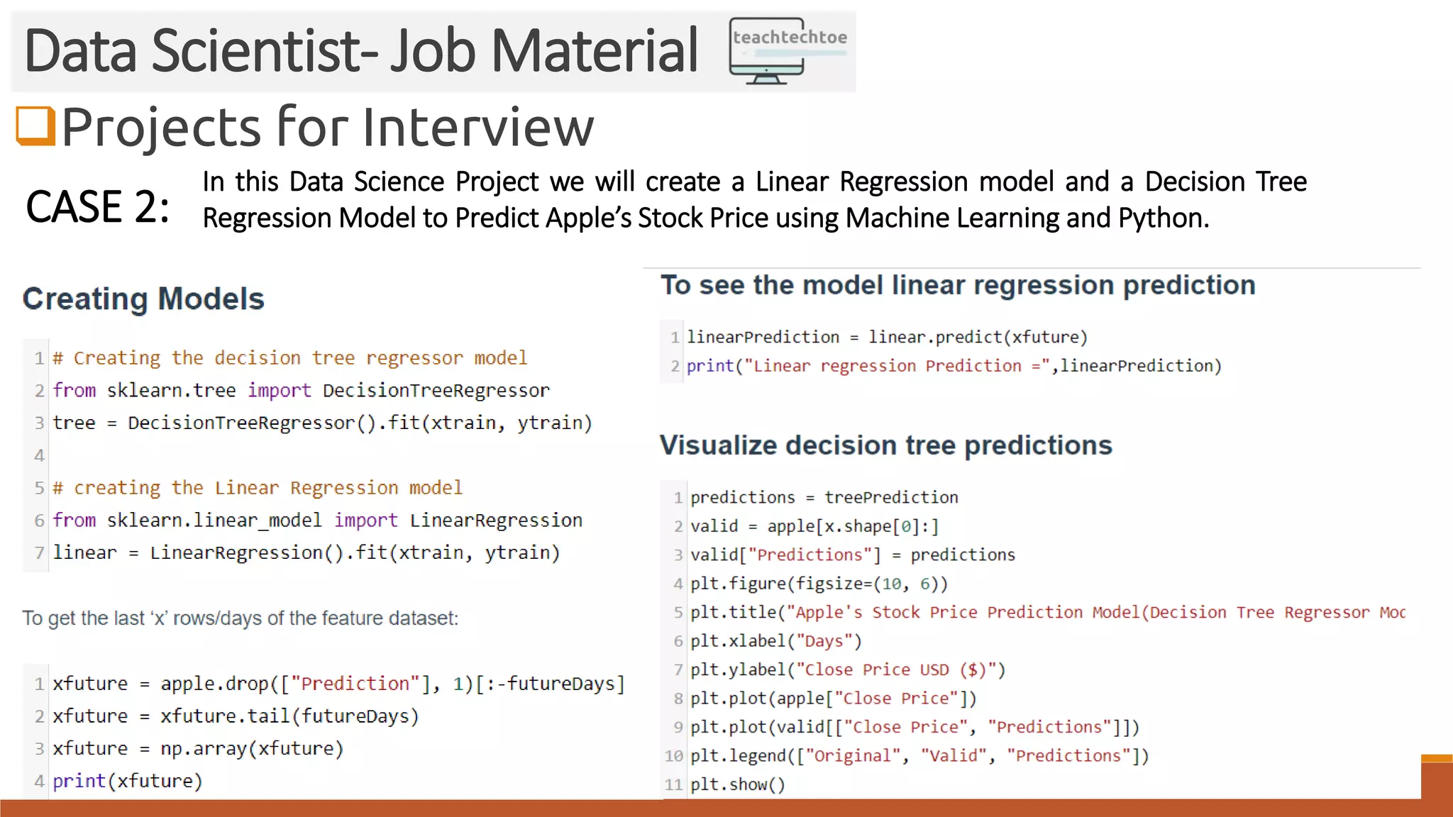 Projects for Interview
Data Scientist- Job Material
CASE 2:
In this Data Science Project we will create a Linear Regression model and a Decision Tree
Regression Model to Predict Apple’s Stock Price using Machine Learning and Python.
 
