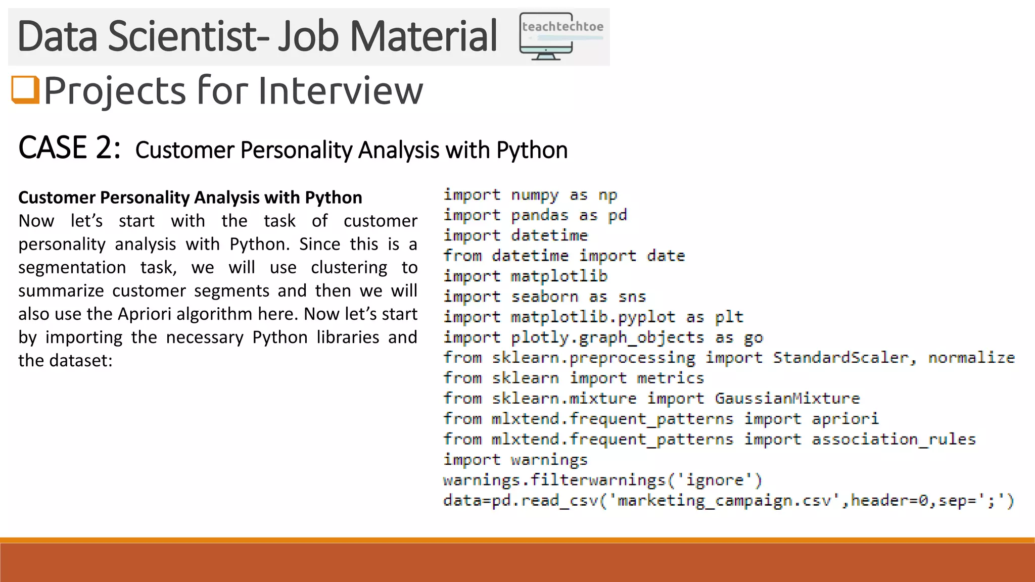 Projects for Interview
Data Scientist- Job Material
CASE 2: Customer Personality Analysis with Python
Customer Personality Analysis with Python
Now let’s start with the task of customer
personality analysis with Python. Since this is a
segmentation task, we will use clustering to
summarize customer segments and then we will
also use the Apriori algorithm here. Now let’s start
by importing the necessary Python libraries and
the dataset:
 