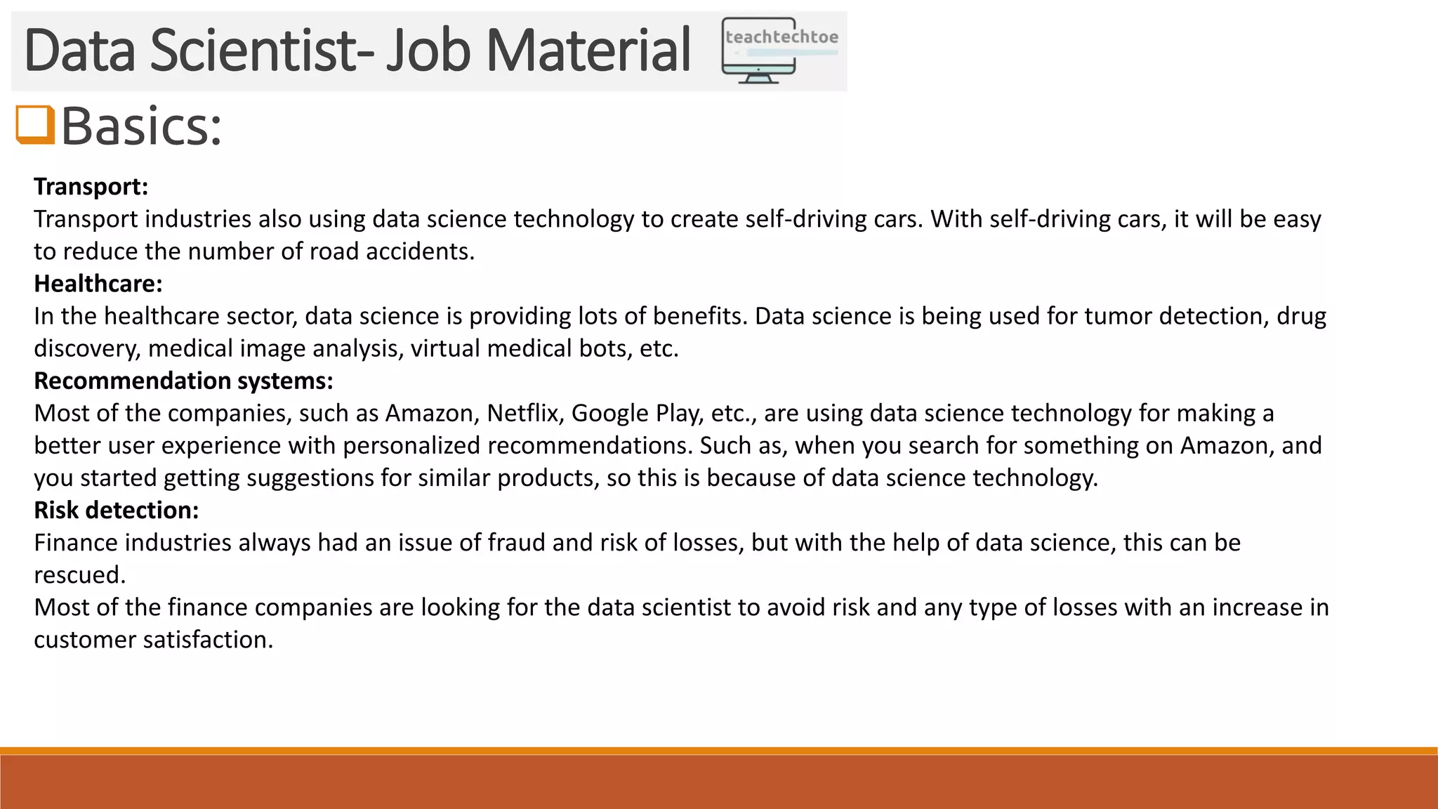 Basics:
Data Scientist- Job Material
Transport:
Transport industries also using data science technology to create self-driving cars. With self-driving cars, it will be easy
to reduce the number of road accidents.
Healthcare:
In the healthcare sector, data science is providing lots of benefits. Data science is being used for tumor detection, drug
discovery, medical image analysis, virtual medical bots, etc.
Recommendation systems:
Most of the companies, such as Amazon, Netflix, Google Play, etc., are using data science technology for making a
better user experience with personalized recommendations. Such as, when you search for something on Amazon, and
you started getting suggestions for similar products, so this is because of data science technology.
Risk detection:
Finance industries always had an issue of fraud and risk of losses, but with the help of data science, this can be
rescued.
Most of the finance companies are looking for the data scientist to avoid risk and any type of losses with an increase in
customer satisfaction.
 