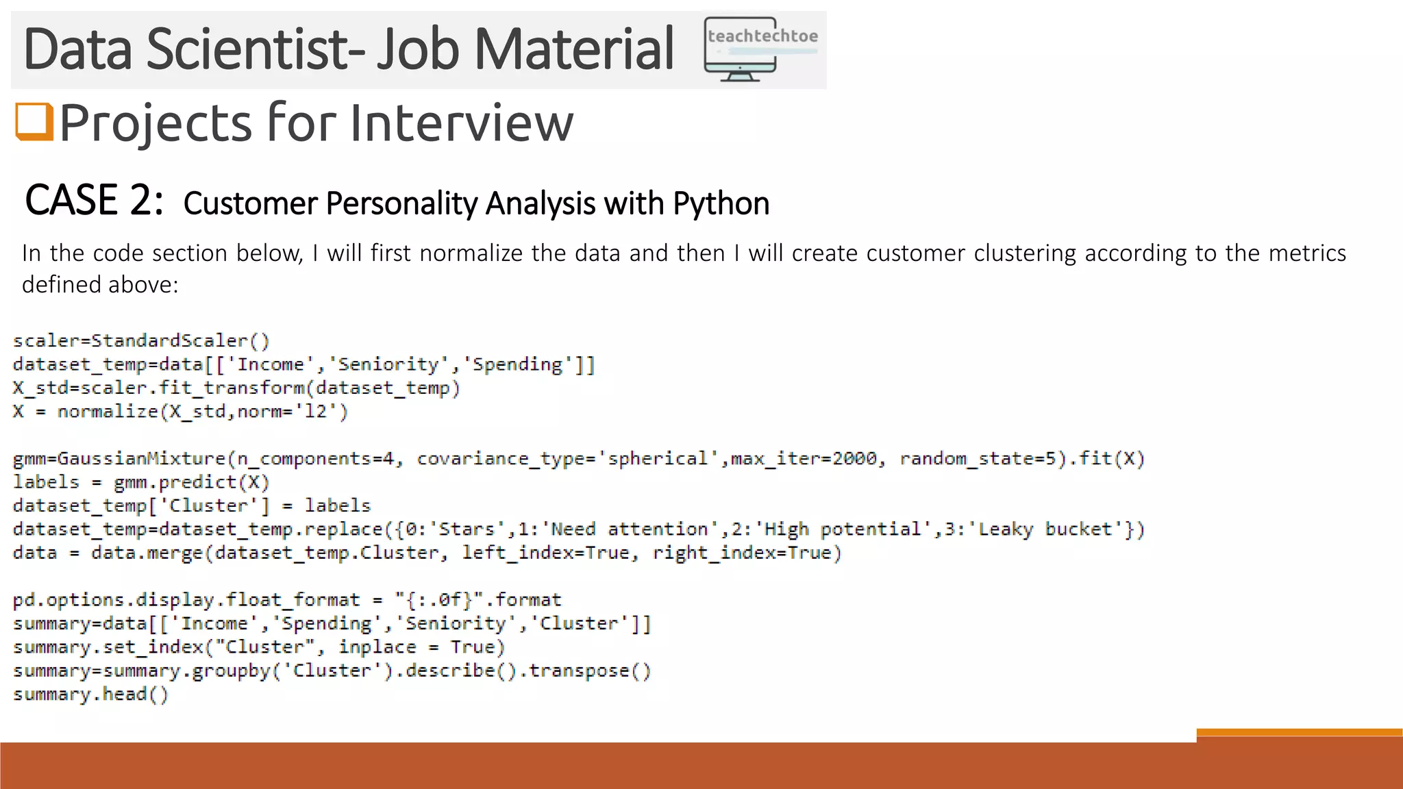 Projects for Interview
Data Scientist- Job Material
CASE 2: Customer Personality Analysis with Python
In the code section below, I will first normalize the data and then I will create customer clustering according to the metrics
defined above:
 