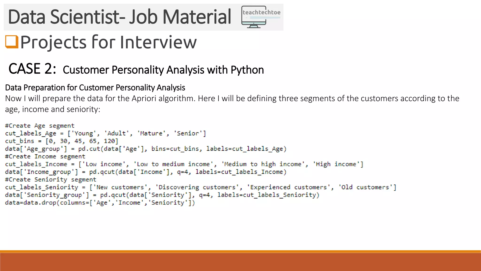 Projects for Interview
Data Scientist- Job Material
CASE 2: Customer Personality Analysis with Python
Data Preparation for Customer Personality Analysis
Now I will prepare the data for the Apriori algorithm. Here I will be defining three segments of the customers according to the
age, income and seniority:
 