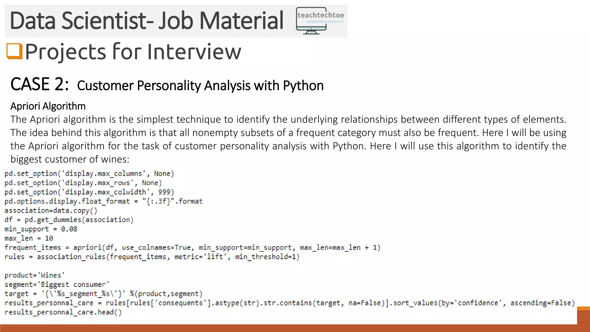 Projects for Interview
Data Scientist- Job Material
CASE 2: Customer Personality Analysis with Python
Apriori Algorithm
The Apriori algorithm is the simplest technique to identify the underlying relationships between different types of elements.
The idea behind this algorithm is that all nonempty subsets of a frequent category must also be frequent. Here I will be using
the Apriori algorithm for the task of customer personality analysis with Python. Here I will use this algorithm to identify the
biggest customer of wines:
 