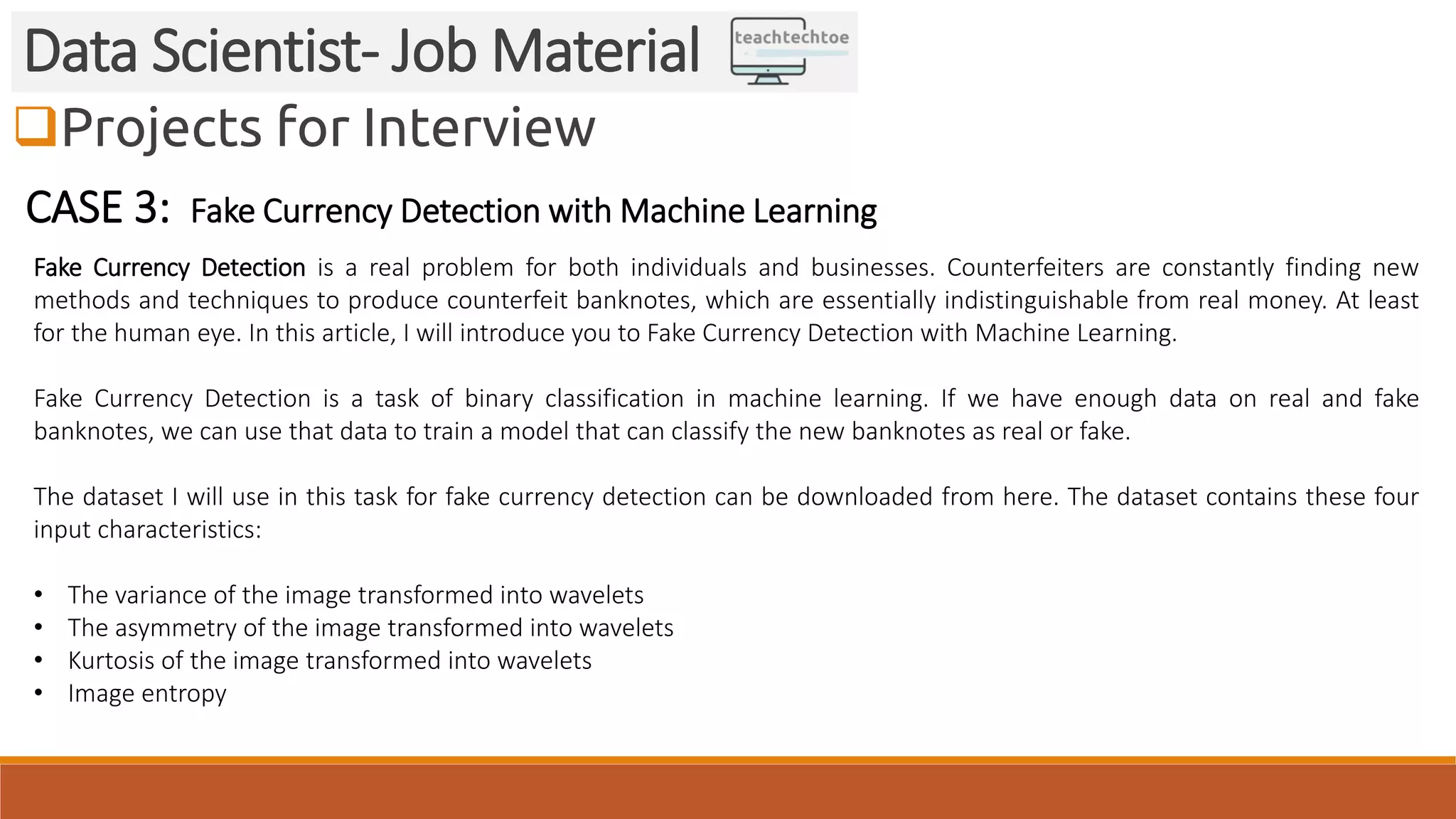 Projects for Interview
Data Scientist- Job Material
CASE 3: Fake Currency Detection with Machine Learning
Fake Currency Detection is a real problem for both individuals and businesses. Counterfeiters are constantly finding new
methods and techniques to produce counterfeit banknotes, which are essentially indistinguishable from real money. At least
for the human eye. In this article, I will introduce you to Fake Currency Detection with Machine Learning.
Fake Currency Detection is a task of binary classification in machine learning. If we have enough data on real and fake
banknotes, we can use that data to train a model that can classify the new banknotes as real or fake.
The dataset I will use in this task for fake currency detection can be downloaded from here. The dataset contains these four
input characteristics:
• The variance of the image transformed into wavelets
• The asymmetry of the image transformed into wavelets
• Kurtosis of the image transformed into wavelets
• Image entropy
 