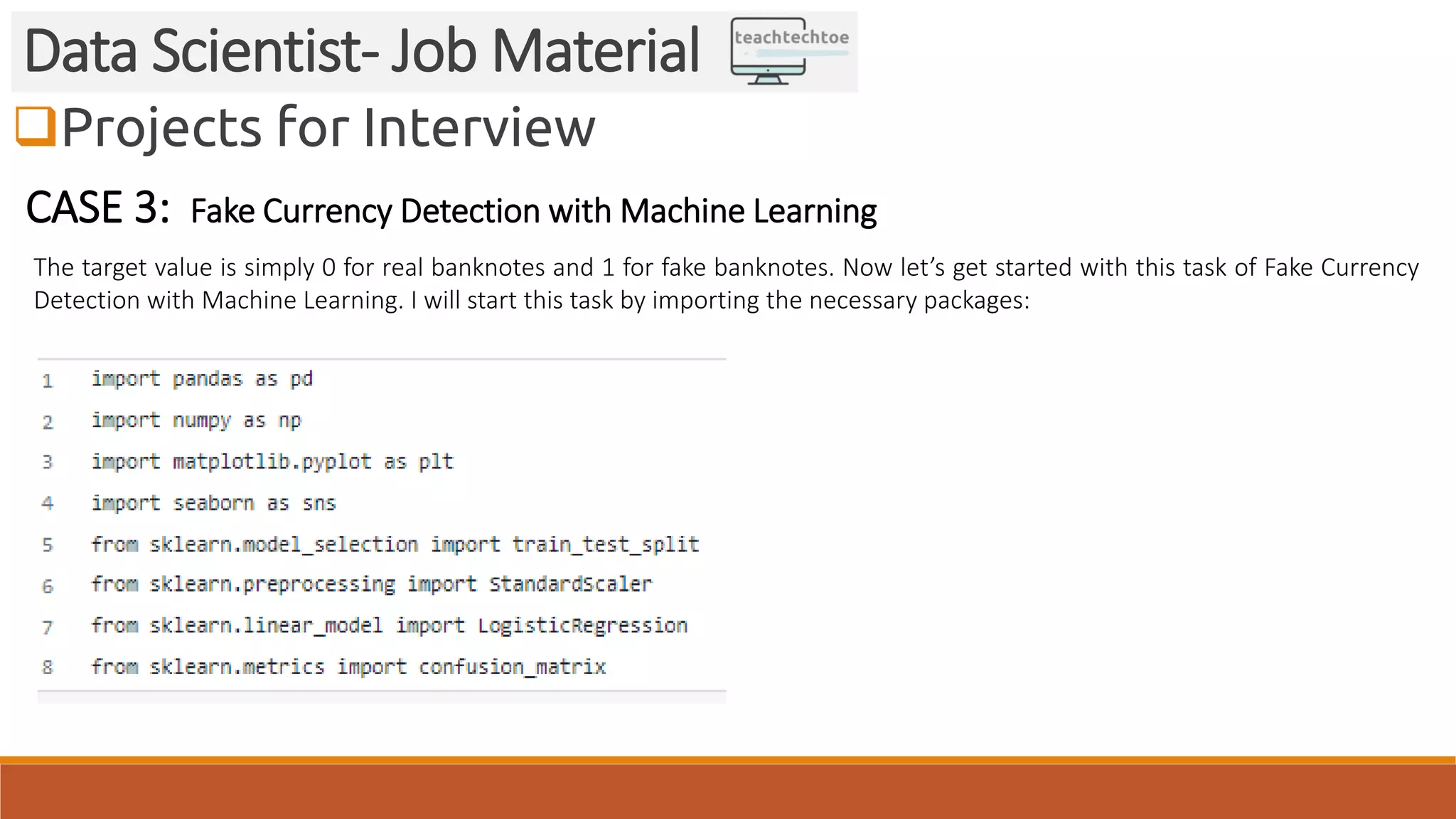 Projects for Interview
Data Scientist- Job Material
CASE 3: Fake Currency Detection with Machine Learning
The target value is simply 0 for real banknotes and 1 for fake banknotes. Now let’s get started with this task of Fake Currency
Detection with Machine Learning. I will start this task by importing the necessary packages:
 