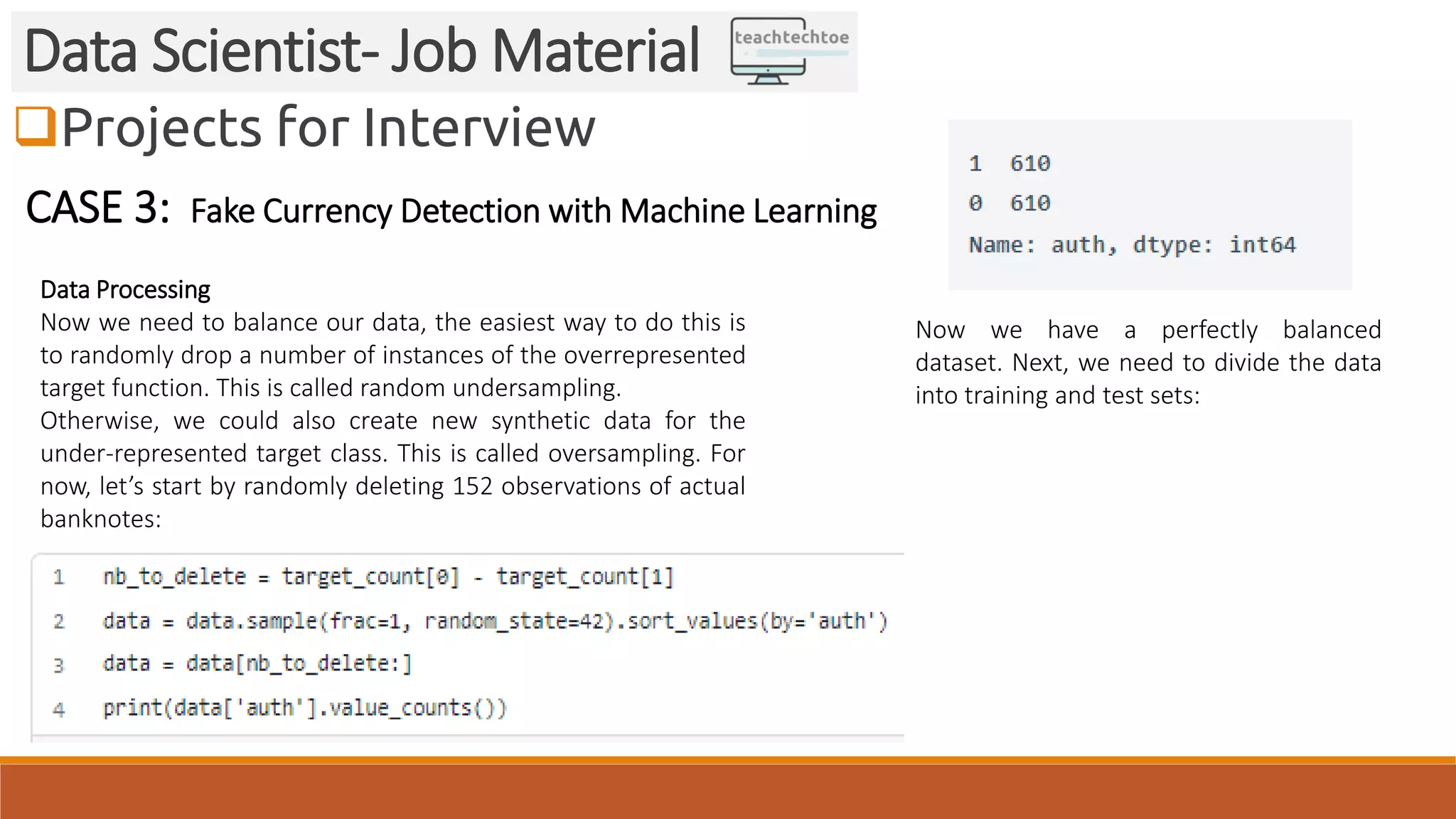 Projects for Interview
Data Scientist- Job Material
CASE 3: Fake Currency Detection with Machine Learning
Data Processing
Now we need to balance our data, the easiest way to do this is
to randomly drop a number of instances of the overrepresented
target function. This is called random undersampling.
Otherwise, we could also create new synthetic data for the
under-represented target class. This is called oversampling. For
now, let’s start by randomly deleting 152 observations of actual
banknotes:
Now we have a perfectly balanced
dataset. Next, we need to divide the data
into training and test sets:
 
