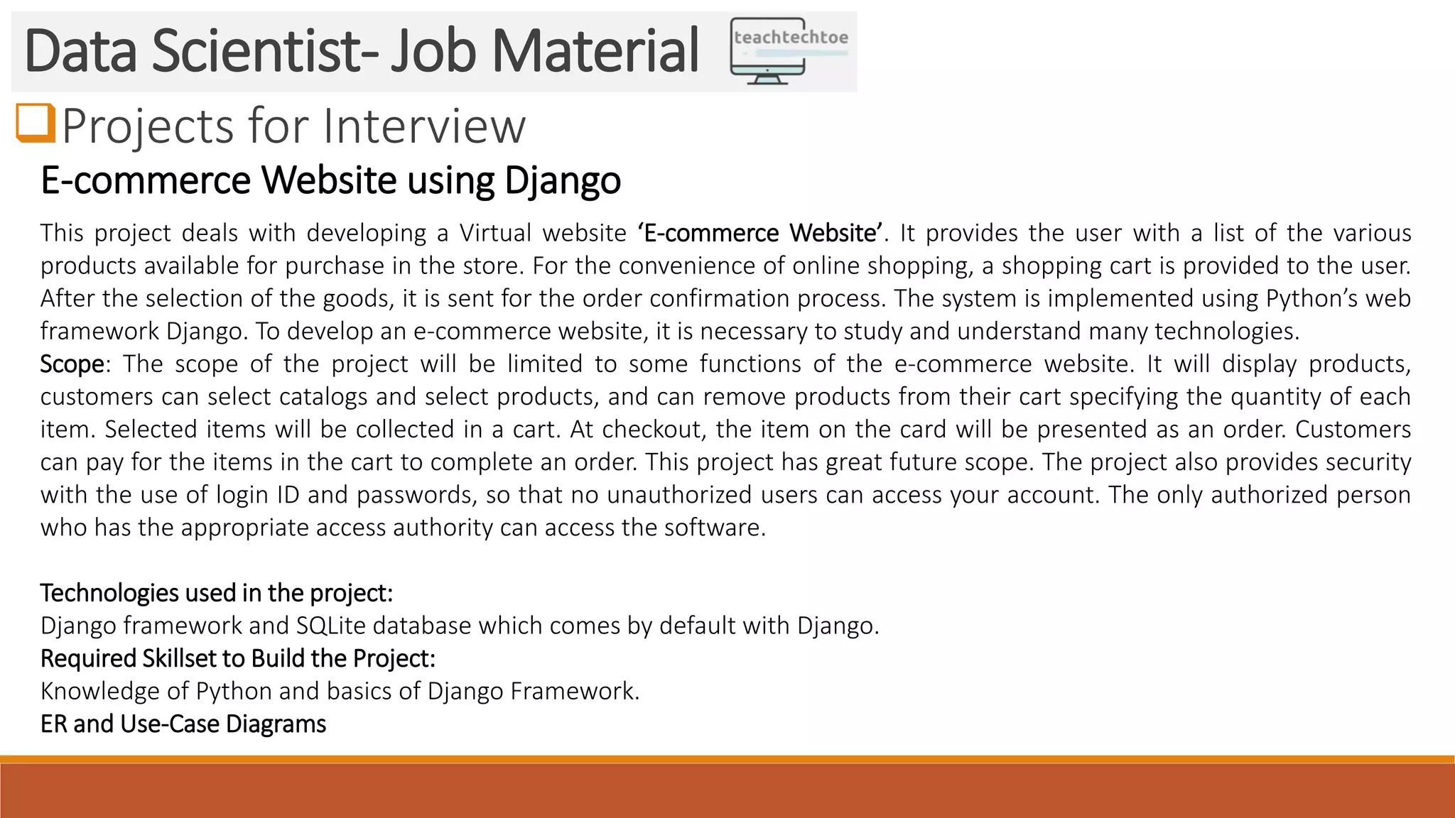 Projects for Interview
Data Scientist- Job Material
E-commerce Website using Django
This project deals with developing a Virtual website ‘E-commerce Website’. It provides the user with a list of the various
products available for purchase in the store. For the convenience of online shopping, a shopping cart is provided to the user.
After the selection of the goods, it is sent for the order confirmation process. The system is implemented using Python’s web
framework Django. To develop an e-commerce website, it is necessary to study and understand many technologies.
Scope: The scope of the project will be limited to some functions of the e-commerce website. It will display products,
customers can select catalogs and select products, and can remove products from their cart specifying the quantity of each
item. Selected items will be collected in a cart. At checkout, the item on the card will be presented as an order. Customers
can pay for the items in the cart to complete an order. This project has great future scope. The project also provides security
with the use of login ID and passwords, so that no unauthorized users can access your account. The only authorized person
who has the appropriate access authority can access the software.
Technologies used in the project:
Django framework and SQLite database which comes by default with Django.
Required Skillset to Build the Project:
Knowledge of Python and basics of Django Framework.
ER and Use-Case Diagrams
 