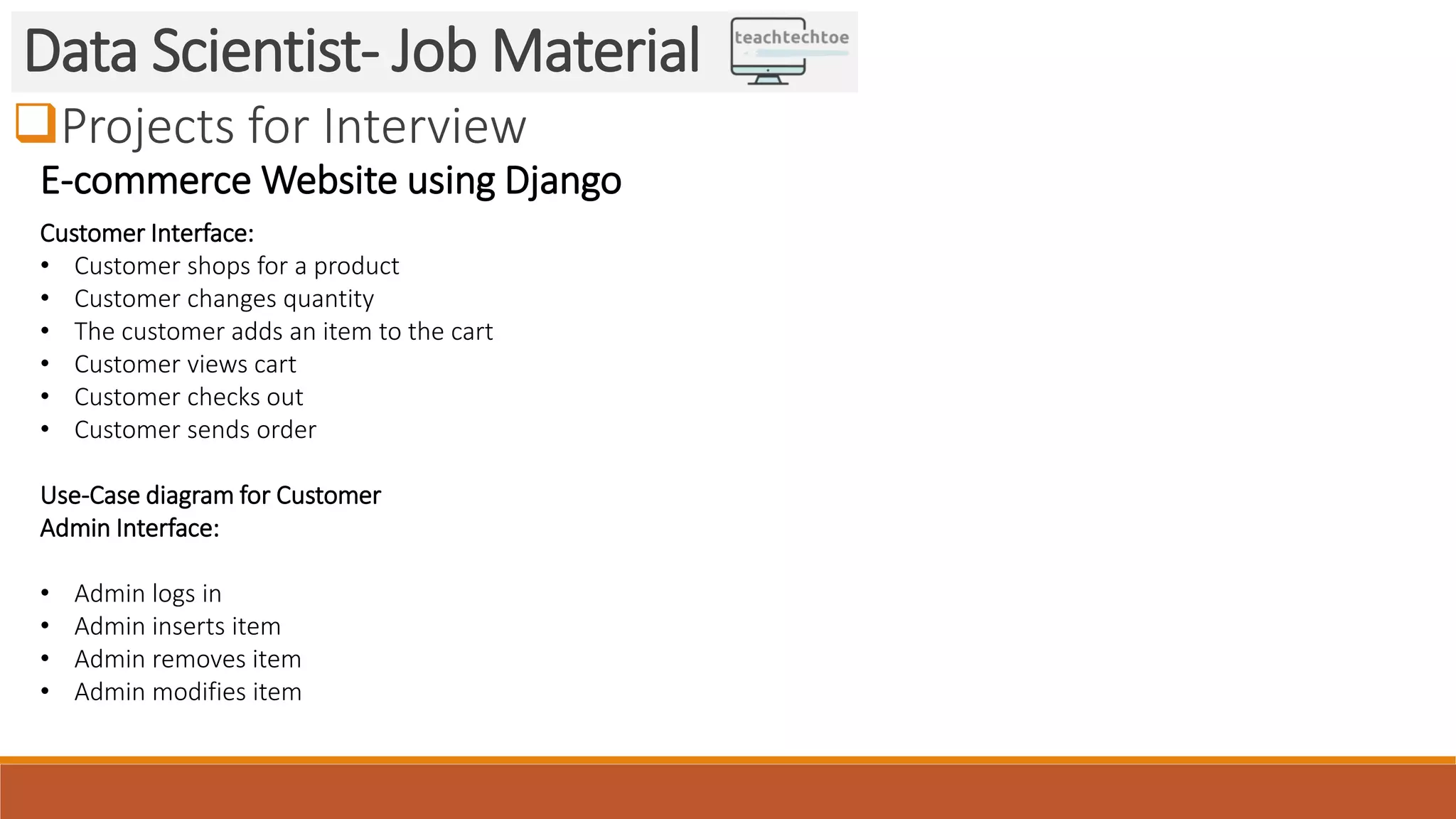 Projects for Interview
Data Scientist- Job Material
E-commerce Website using Django
Customer Interface:
• Customer shops for a product
• Customer changes quantity
• The customer adds an item to the cart
• Customer views cart
• Customer checks out
• Customer sends order
Use-Case diagram for Customer
Admin Interface:
• Admin logs in
• Admin inserts item
• Admin removes item
• Admin modifies item
 