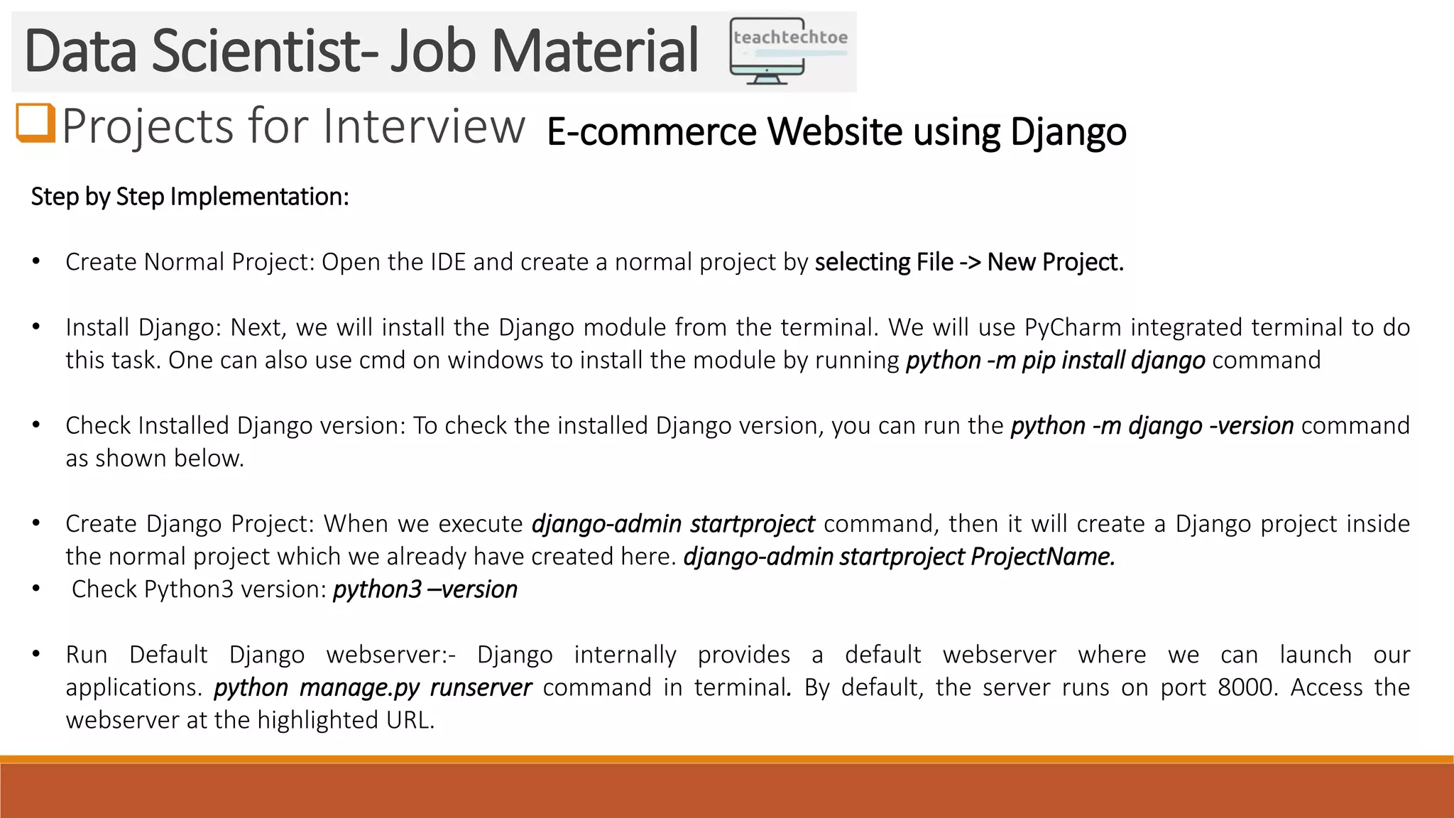 Projects for Interview
Data Scientist- Job Material
E-commerce Website using Django
Step by Step Implementation:
• Create Normal Project: Open the IDE and create a normal project by selecting File -> New Project.
• Install Django: Next, we will install the Django module from the terminal. We will use PyCharm integrated terminal to do
this task. One can also use cmd on windows to install the module by running python -m pip install django command
• Check Installed Django version: To check the installed Django version, you can run the python -m django -version command
as shown below.
• Create Django Project: When we execute django-admin startproject command, then it will create a Django project inside
the normal project which we already have created here. django-admin startproject ProjectName.
• Check Python3 version: python3 –version
• Run Default Django webserver:- Django internally provides a default webserver where we can launch our
applications. python manage.py runserver command in terminal. By default, the server runs on port 8000. Access the
webserver at the highlighted URL.
 