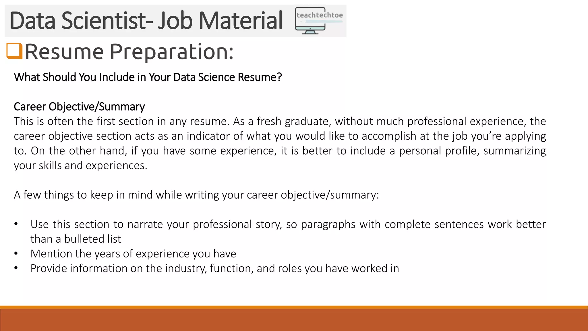 Resume Preparation:
Data Scientist- Job Material
What Should You Include in Your Data Science Resume?
Career Objective/Summary
This is often the first section in any resume. As a fresh graduate, without much professional experience, the
career objective section acts as an indicator of what you would like to accomplish at the job you’re applying
to. On the other hand, if you have some experience, it is better to include a personal profile, summarizing
your skills and experiences.
A few things to keep in mind while writing your career objective/summary:
• Use this section to narrate your professional story, so paragraphs with complete sentences work better
than a bulleted list
• Mention the years of experience you have
• Provide information on the industry, function, and roles you have worked in
 