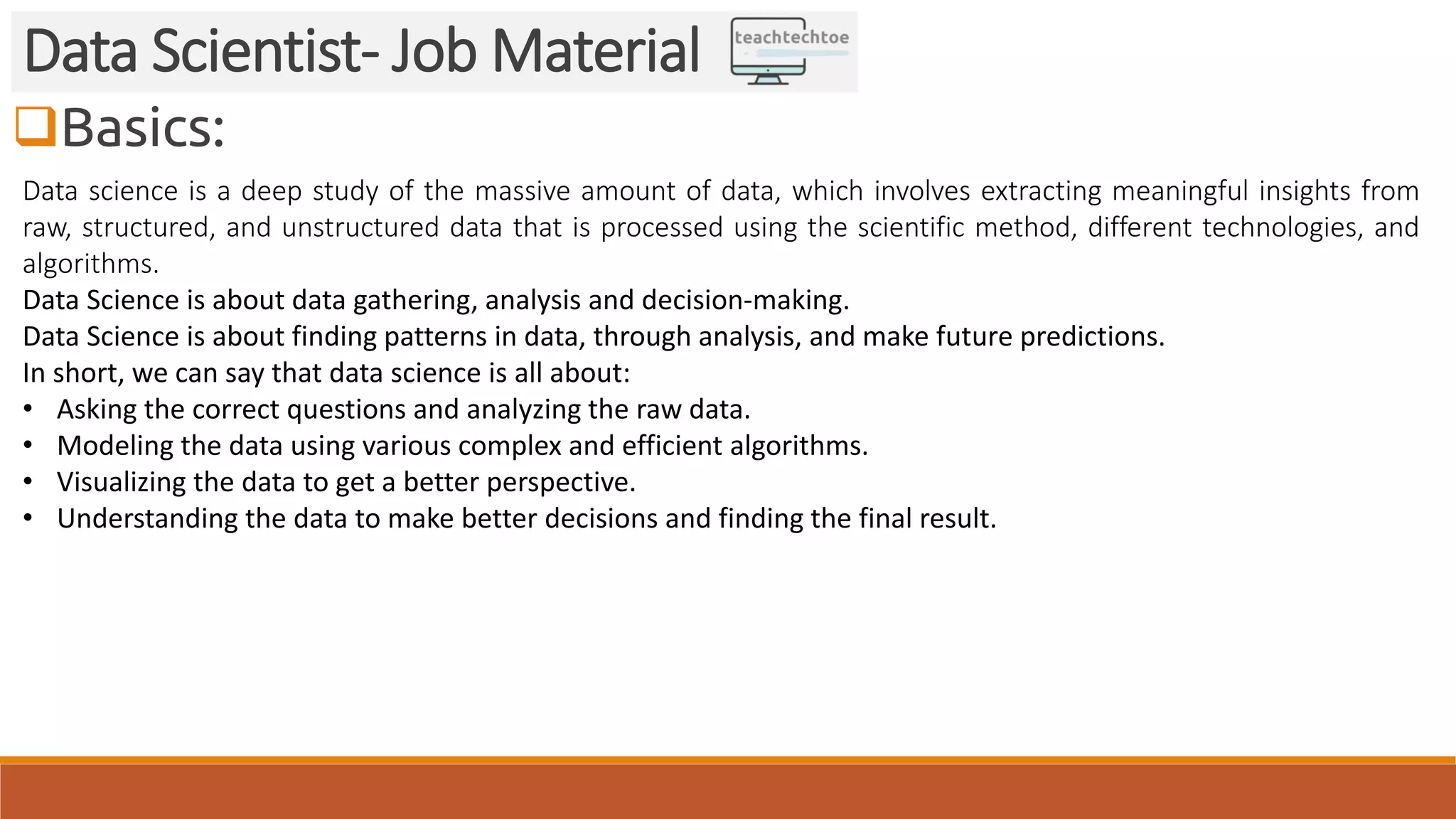 Basics:
Data Scientist- Job Material
Data science is a deep study of the massive amount of data, which involves extracting meaningful insights from
raw, structured, and unstructured data that is processed using the scientific method, different technologies, and
algorithms.
Data Science is about data gathering, analysis and decision-making.
Data Science is about finding patterns in data, through analysis, and make future predictions.
In short, we can say that data science is all about:
• Asking the correct questions and analyzing the raw data.
• Modeling the data using various complex and efficient algorithms.
• Visualizing the data to get a better perspective.
• Understanding the data to make better decisions and finding the final result.
 