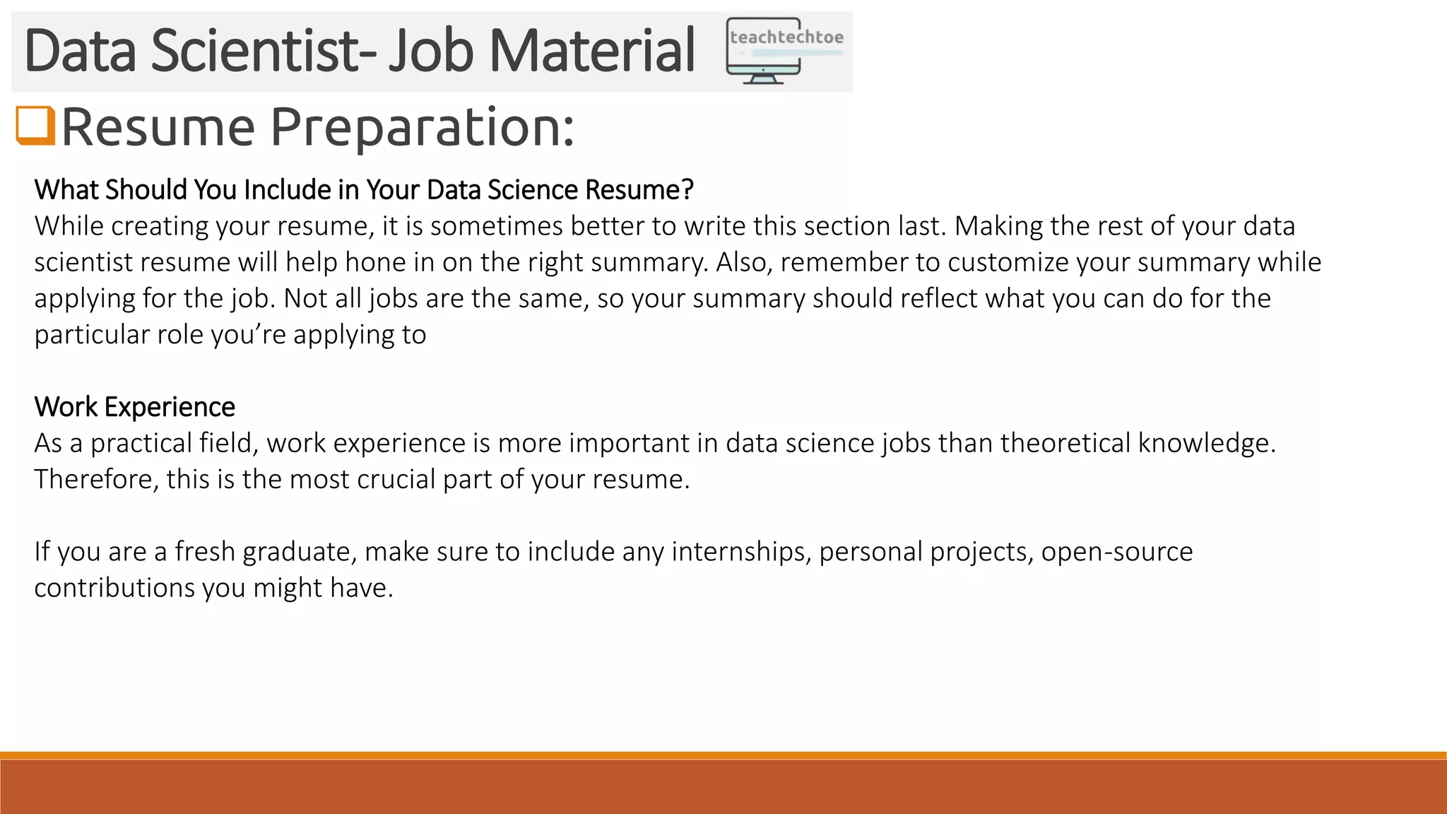 Resume Preparation:
Data Scientist- Job Material
What Should You Include in Your Data Science Resume?
While creating your resume, it is sometimes better to write this section last. Making the rest of your data
scientist resume will help hone in on the right summary. Also, remember to customize your summary while
applying for the job. Not all jobs are the same, so your summary should reflect what you can do for the
particular role you’re applying to
Work Experience
As a practical field, work experience is more important in data science jobs than theoretical knowledge.
Therefore, this is the most crucial part of your resume.
If you are a fresh graduate, make sure to include any internships, personal projects, open-source
contributions you might have.
 