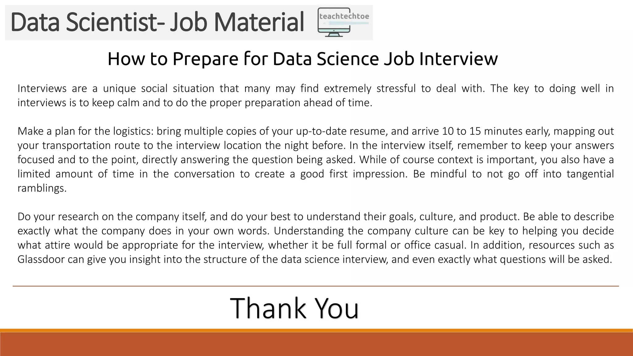 Data Scientist- Job Material
How to Prepare for Data Science Job Interview
Interviews are a unique social situation that many may find extremely stressful to deal with. The key to doing well in
interviews is to keep calm and to do the proper preparation ahead of time.
Make a plan for the logistics: bring multiple copies of your up-to-date resume, and arrive 10 to 15 minutes early, mapping out
your transportation route to the interview location the night before. In the interview itself, remember to keep your answers
focused and to the point, directly answering the question being asked. While of course context is important, you also have a
limited amount of time in the conversation to create a good first impression. Be mindful to not go off into tangential
ramblings.
Do your research on the company itself, and do your best to understand their goals, culture, and product. Be able to describe
exactly what the company does in your own words. Understanding the company culture can be key to helping you decide
what attire would be appropriate for the interview, whether it be full formal or office casual. In addition, resources such as
Glassdoor can give you insight into the structure of the data science interview, and even exactly what questions will be asked.
Thank You
 