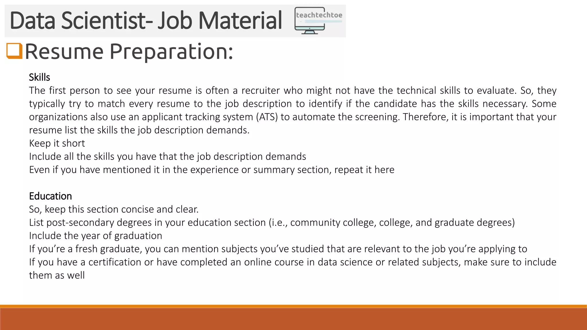 Resume Preparation:
Data Scientist- Job Material
Skills
The first person to see your resume is often a recruiter who might not have the technical skills to evaluate. So, they
typically try to match every resume to the job description to identify if the candidate has the skills necessary. Some
organizations also use an applicant tracking system (ATS) to automate the screening. Therefore, it is important that your
resume list the skills the job description demands.
Keep it short
Include all the skills you have that the job description demands
Even if you have mentioned it in the experience or summary section, repeat it here
Education
So, keep this section concise and clear.
List post-secondary degrees in your education section (i.e., community college, college, and graduate degrees)
Include the year of graduation
If you’re a fresh graduate, you can mention subjects you’ve studied that are relevant to the job you’re applying to
If you have a certification or have completed an online course in data science or related subjects, make sure to include
them as well
 