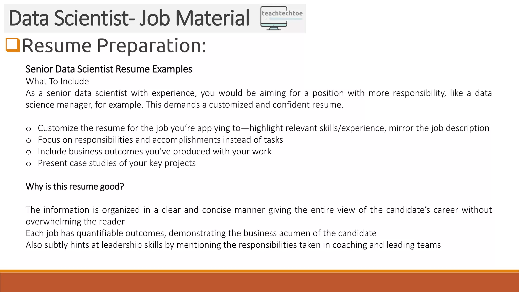 Resume Preparation:
Data Scientist- Job Material
Senior Data Scientist Resume Examples
What To Include
As a senior data scientist with experience, you would be aiming for a position with more responsibility, like a data
science manager, for example. This demands a customized and confident resume.
o Customize the resume for the job you’re applying to—highlight relevant skills/experience, mirror the job description
o Focus on responsibilities and accomplishments instead of tasks
o Include business outcomes you’ve produced with your work
o Present case studies of your key projects
Why is this resume good?
The information is organized in a clear and concise manner giving the entire view of the candidate’s career without
overwhelming the reader
Each job has quantifiable outcomes, demonstrating the business acumen of the candidate
Also subtly hints at leadership skills by mentioning the responsibilities taken in coaching and leading teams
 