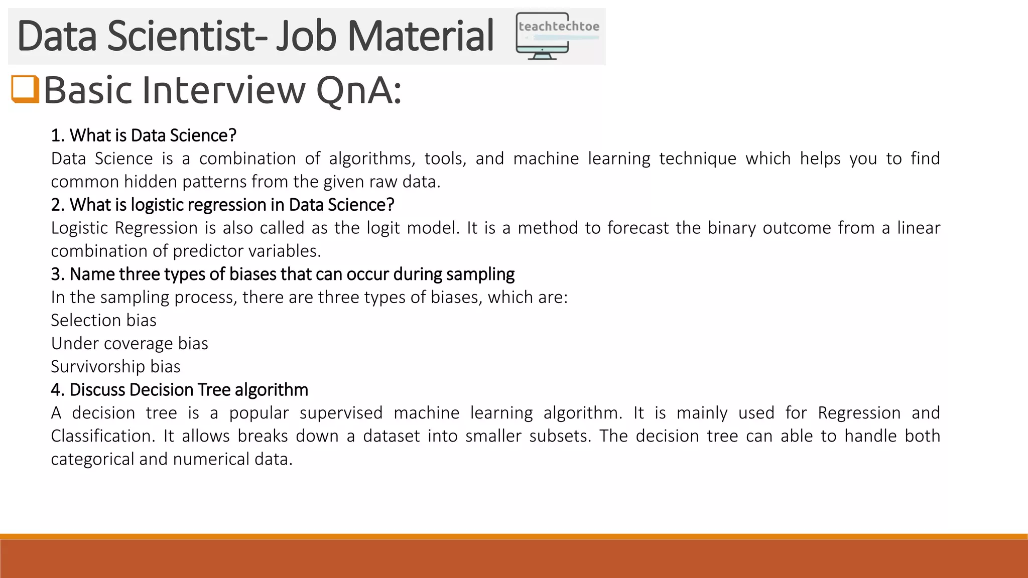 Basic Interview QnA:
Data Scientist- Job Material
1. What is Data Science?
Data Science is a combination of algorithms, tools, and machine learning technique which helps you to find
common hidden patterns from the given raw data.
2. What is logistic regression in Data Science?
Logistic Regression is also called as the logit model. It is a method to forecast the binary outcome from a linear
combination of predictor variables.
3. Name three types of biases that can occur during sampling
In the sampling process, there are three types of biases, which are:
Selection bias
Under coverage bias
Survivorship bias
4. Discuss Decision Tree algorithm
A decision tree is a popular supervised machine learning algorithm. It is mainly used for Regression and
Classification. It allows breaks down a dataset into smaller subsets. The decision tree can able to handle both
categorical and numerical data.
 