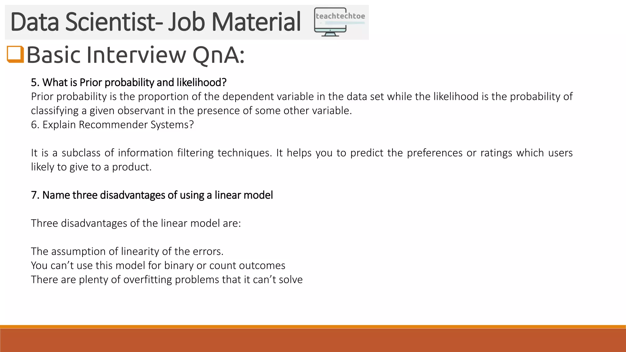 Basic Interview QnA:
Data Scientist- Job Material
5. What is Prior probability and likelihood?
Prior probability is the proportion of the dependent variable in the data set while the likelihood is the probability of
classifying a given observant in the presence of some other variable.
6. Explain Recommender Systems?
It is a subclass of information filtering techniques. It helps you to predict the preferences or ratings which users
likely to give to a product.
7. Name three disadvantages of using a linear model
Three disadvantages of the linear model are:
The assumption of linearity of the errors.
You can’t use this model for binary or count outcomes
There are plenty of overfitting problems that it can’t solve
 