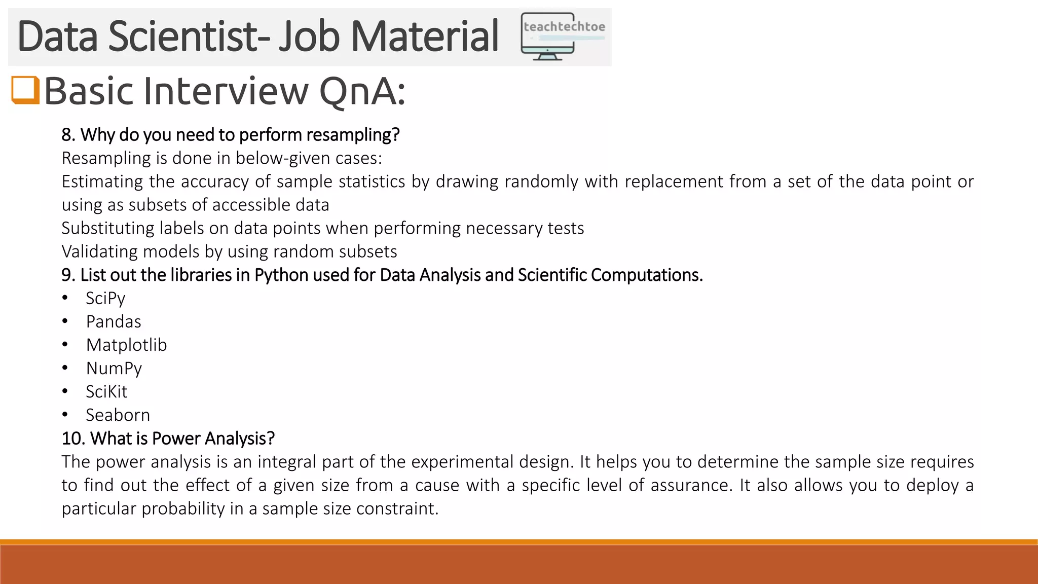 Basic Interview QnA:
Data Scientist- Job Material
8. Why do you need to perform resampling?
Resampling is done in below-given cases:
Estimating the accuracy of sample statistics by drawing randomly with replacement from a set of the data point or
using as subsets of accessible data
Substituting labels on data points when performing necessary tests
Validating models by using random subsets
9. List out the libraries in Python used for Data Analysis and Scientific Computations.
• SciPy
• Pandas
• Matplotlib
• NumPy
• SciKit
• Seaborn
10. What is Power Analysis?
The power analysis is an integral part of the experimental design. It helps you to determine the sample size requires
to find out the effect of a given size from a cause with a specific level of assurance. It also allows you to deploy a
particular probability in a sample size constraint.
 
