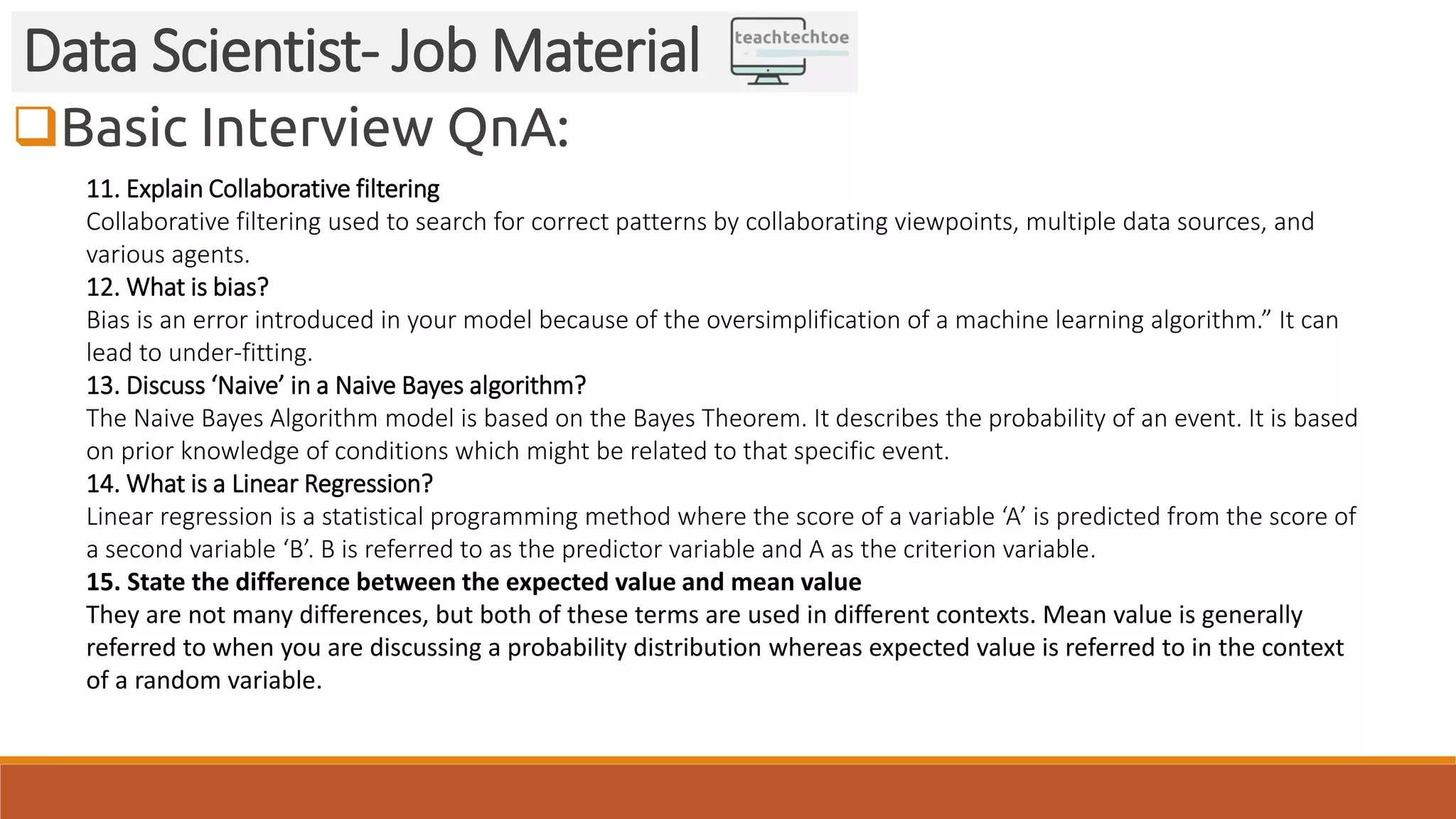 Basic Interview QnA:
Data Scientist- Job Material
11. Explain Collaborative filtering
Collaborative filtering used to search for correct patterns by collaborating viewpoints, multiple data sources, and
various agents.
12. What is bias?
Bias is an error introduced in your model because of the oversimplification of a machine learning algorithm.” It can
lead to under-fitting.
13. Discuss ‘Naive’ in a Naive Bayes algorithm?
The Naive Bayes Algorithm model is based on the Bayes Theorem. It describes the probability of an event. It is based
on prior knowledge of conditions which might be related to that specific event.
14. What is a Linear Regression?
Linear regression is a statistical programming method where the score of a variable ‘A’ is predicted from the score of
a second variable ‘B’. B is referred to as the predictor variable and A as the criterion variable.
15. State the difference between the expected value and mean value
They are not many differences, but both of these terms are used in different contexts. Mean value is generally
referred to when you are discussing a probability distribution whereas expected value is referred to in the context
of a random variable.
 