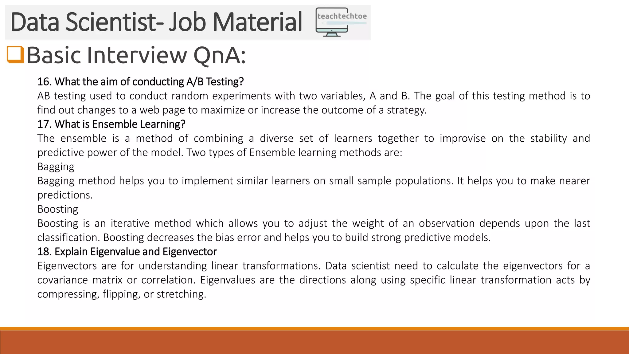 Basic Interview QnA:
Data Scientist- Job Material
16. What the aim of conducting A/B Testing?
AB testing used to conduct random experiments with two variables, A and B. The goal of this testing method is to
find out changes to a web page to maximize or increase the outcome of a strategy.
17. What is Ensemble Learning?
The ensemble is a method of combining a diverse set of learners together to improvise on the stability and
predictive power of the model. Two types of Ensemble learning methods are:
Bagging
Bagging method helps you to implement similar learners on small sample populations. It helps you to make nearer
predictions.
Boosting
Boosting is an iterative method which allows you to adjust the weight of an observation depends upon the last
classification. Boosting decreases the bias error and helps you to build strong predictive models.
18. Explain Eigenvalue and Eigenvector
Eigenvectors are for understanding linear transformations. Data scientist need to calculate the eigenvectors for a
covariance matrix or correlation. Eigenvalues are the directions along using specific linear transformation acts by
compressing, flipping, or stretching.
 